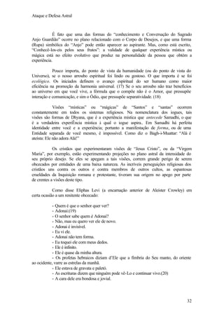 Ataque e Defesa Astral

É fato que uma das formas do “conhecimento e Conversação do Sagrado
Anjo Guardião” ocorre no plano relacionado com o Corpo de Desejos, e que uma forma
(Rupa) simbólica do “Anjo” pode então aparecer ao aspirante. Mas, como está escrito,
“Conhecê-los-eis pelos seus frutos”: a validade de qualquer experiência mística ou
mágica está no efeito evolutivo que produz na personalidade da pessoa que obtém a
experiência.
Pouco importa, do ponto de vista da humanidade (ou do ponto de vista do
Universo), se o nosso arroubo espiritual foi lindo ou gostoso. O que importa é se foi
ecológico. Os iniciados definem o avanço espiritual do ser humano como maior
eficiência na promoção da harmonia universal. (17) Se o seu arroubo não traz benefícios
ao universo em que você vive, a fórmula que o compõe não é o Amor, que pressupõe
interação e comunicação, e sim o Ódio, que pressupõe separatividade. (18)
Visões “místicas” ou “mágicas” de “Santos” e “santas” ocorrem
constantemente em todos os sistemas religiosos. Na nomenclatura dos iogues, tais
visões são formas de Dhyana, que é a experiência mística que antecede Samadhi, o que
é a verdadeira experiÊncia mística à qual o iogue aspira.. Em Samadhi há perfeita
identidade entre você e a experiência; portanto a manifestação de forma, ou de uma
Entidade separada de você mesmo, é impossível. Como diz o Bagh-i-Muattar: “Alá é
ateísta: Ele não adora Alá!”
Os cristãos que experimentaram visões de “Jesus Cristo”, ou da “Virgem
Maria”, por exemplo, estão experimentando projeções no plano astral da intensidade do
seu próprio desejo. Se eles se apegam a tais visões, correm grande perigo de serem
obcecados por entidades de uma baixa natureza. As incríveis perseguições religiosas dos
cristãos uns contra os outros e contra membros de outros cultos, as espantosas
crueldades da Inquisição romana e protestante, tiveram sua origem no apego por parte
de crentes a visões deste tipo.
Como disse Eliphas Levi (a encarnação anterior de Aleister Crowley) em
certa ocasião a um renitente obcecado:
- Quem é que o senhor quer ver?
- Adonai.(19)
- O senhor sabe quem é Adonai?
- Não, mas eu quero ver ele de novo.
- Adonai é invisível.
- Eu vi ele.
- Adonai não tem forma.
- Eu toquei ele com meus dedos.
- Ele é infinito.
- Ele é quase da minha altura.
- Os profetas hebraicos diziam d’Ele que a fímbria do Seu manto, do oriente
ao ocidente, varre as estrelas da manhã.
- Ele estava de gravata e paletó.
- As escrituras dizem que ninguém pode vê-Lo e continuar vivo.(20)
- A cara dele era bondosa e jovial.

32

 