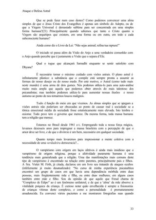 Ataque e Defesa Astral
Que se pode fazer num caso destes? Como podemos convencer uma alma
simples de que o Jesus Cristo dos Evangelhos é apenas um símbolo do Adepto, ou de
que a Virgem Universal é demasiado sublime para ser concentrada em uma simples
forma humana?(21) Principalmente quando sabemos que tanto o Cristo quanto a
Virgem são arquétipos que existem, em uma forma ou em outra, em todo e cada
subconsciente humano?
Ainda como diz o Livro da Lei: “Não sejas animal; refina tua raptura!”
O iniciado só passa além da Visão do Anjo a uma verdadeira comunhão com
o Anjo quando percebe que é justamente a Visão que o separa d’Ele.
Qual o iogue que alcançará Samadhi enquanto se sentir satisfeito com
Dhyana?
É necessário tomar o máximo cuidado com visões astrais. O plano astral é
infinitamente plástico: a substância que o compõe está sempre pronta a assumir as
formas do nosso desejo ou do nosso medo. Por este motivo, o Astral (como tudo mais
neste mundo) é uma arma de dois gumes. Nós podemos utiliza-lo para uma auto-análise
muito mais ampla que aquela que podemos obter através do mais talentoso dos
psicanalistas; mas também podemos utiliza-lo para aumentar nossas ilusões e nosso
autismo ao ponto de nos tornarmos loucos malignos.
Tudo é função do meio em que vivemos. As almas simples que se apegam a
visões astrais não poderiam ser obcecadas ao ponto de causar mal à sociedade se a
tônica emocional média da sociedade fosse estatisticamente mais elevada. Isto lembra o
axioma: Todo povo tem o governo que merece. Da mesma forma, toda massa humana
tem a religião que merece.
Estamos no Brasil desde 1961 e.v. Empregando toda a nossa força mágica,
levamos dezesseis anos para impregnar a massa brasileira com a percepção de que o
amor deve ser livre, e de que o divórcio é um bem, necessário em qualquer sociedade.
Quanto tempo mais levaremos para impressionar a mente coletiva com a
necessidade de uma verdadeira democracia?...
O vampirismo com origem em laços afetivos é ainda mais insidioso que o
vampirismo de origem religiosa, porque a afetividade puramente humana é uma
tendência mais generalizada que a religião. Uma das manifestações mais comuns deste
tipo de vampirismo é encontrado na relação entre parentes, principalmente pais e filhos.
A Sra. Violet M. Firth, já citada, declarou em um livro seu tratando de ataques ocultos
(infelizmente já muito desatualizado): “No curso de minha experiência psicanalítica
encontrei um grupo de casos em que havia uma dependência mórbida entre duas
pessoas, mais freqüentemente mãe e filha, ou entre duas mulheres; em alguns casos
também entre mãe e filho. Sou da opinião de que aquilo que Freud chama de
“Complexo de Édipo” ao é um fenômeno unilateral, e de que a ‘alma’ da mãe absorve a
vitalidade psíquica da criança. É curioso notar quão envelhecida é sempre a fisionomia
de crianças vítimas deste complexo, e como a personalidade é prematuramente
amadurecida. Eu convenci vários pacientes a me mostrarem fotografias suas quando

33

 