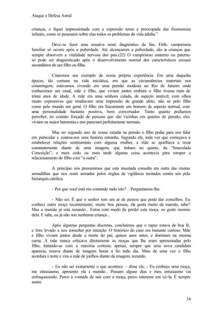 Ataque e Defesa Astral
crianças, e fiquei impressionada com a expressão tensa e preocupada das fisionomias
infantis, como se pesassem sobre elas todos os problemas da vida adulta.”
Deve-se fazer uma ressalva neste diagnóstico da Sra. Firth: vampirismo
familiar só ocorre após a puberdade. Até alcançarem a puberdade, são a crianças que
s
sempre absorvem a vitalidade nervosa dos pais.(22) O vampirismo materno ou paterno
só pode ser diagnosticado após o desenvolvimento normal dos característicos sexuais
secundários de um filho ou filha.
Citaremos um exemplo de nossa própria experiência. Em uma daquelas
épocas, tão comuns na vida iniciática, em que as circunstâncias materiais nos
constringem, estávamos vivendo em uma pensão modesta no Rio de Janeiro onde
conhecemos um casal, mãe e filho, que viviam juntos embora o filho tivesse mais de
trinta anos de idade. A mãe era uma senhora calada, de aspecto amável, com olhos
muito expressivos que irradiavam uma impressão de grande afeto, não só pelo filho
como pelo mundo em geral. O filho era fisicamente um homem de aspecto normal, com
uma personalidade bastante positiva, bom conversador. Tanto quanto podíamos
perceber, no contato forçado de pessoas que são vizinhas em quartos de pensão, eles
viviam na maior harmonia e nos pareciam perfeitamente normais.
Mas no segundo ano de nossa estadia na pensão o filho pediu para nos falar
em particular e contou-nos uma história estranha. Segundo ele, toda vez que começava a
estabelecer relações sentimentais com alguma mulher, a mãe se ajoelhava a rezar
constantemente diante de uma imagem, que tinham no quarto, da “Imaculada
Conceição”; e mais cedo ou mais tarde alguma coisa acontecia para romper o
relacionamento do filho com “a outra”.
A princípio nós presumimos que esta inusitada consulta era outra das muitas
armadilhas que nos eram armadas pelos órgãos de vigilância incitados contra nós pela
hierarquia católica.
- Por que você está me contando tudo isto? – Perguntamos-lhe.
- Não sei. É que o senhor tem um ar de pessoa que pode dar conselhos. Eu
conheci outra moça recentemente, muito boa pessoa, ela gosta muito da mamãe, sabe?
Mas a mamãe já está rezando... Estou com medo de perder esta moça, eu gosto mesmo
dela. E sabe, eu já não sou nenhuma criança...
Após algumas perguntas discretas, concluímos que o rapaz estava de boa fé,
e fora levado a nos consultar por intuição. O histórico do caso era bastante curioso. Mãe
e filho viviam juntos desde a morte do pai, quinze anos antes, e dormiam na mesma
cama. A mãe nunca criticava diretamente as moças que lhe eram apresentadas pelo
filho, tratando-as com a máxima cortesia; apenas, sempre que uma nova candidata
aparecia, rezava diante de imagens horas a fio todo dia. Mais de uma vez o filho
acordara à noite e vira a mãe de joelhos diante da imagem, rezando.
- Eu não sei exatamente o que acontece – disse ele, - Eu conheço uma moça,
me entusiasmo, apresento ela à mamãe... Passam alguns dias e meu entusiasmo vai
enfraquecendo. Perco a vontade de sair com a moça, perco interesse em vê-la. É sempre
assim.

34

 