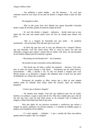 Ataque e Defesa Astral
- Seu problema é muito simples – nós lhe dissemos. – Se você quer
realmente conservar essa moça, dê um jeito de destruir a imagem diante d qual sua mãe
reza.
Ele arregalou os olhos.
- Mas eu não posso fazer isto! Mamãe tem aquela Imaculada Conceição
desde o tempo de mocinha, quando era aluna de colégio de freira!
- Se você não destruir a imagem – replicamos – duvido muito que se case
algum dia. Sua mãe está usando aquilo como um foco de vontade para manter você
preso.
- Mas se a imagem da Imaculada tem esse poder – ele ponderou
incertamente – não será porque Deus não quer que eu me case?
- Se Deus não quer que você se case, que diferença faz a imagem? Mesmo
que seja destruída, vocÊ não casará nunca. Mas se, como eu penso, sua mãe está
utilizando a imagem para realizar o desejo dela de manter vocÊ preso, ela está abusando
de um símbolo religioso para fins materiais e egoístas.
- Mas porque ela está fazendo isto? – ele se lamentou.
Há ocasiões em que é necessário sermos diplomáticos.
- Não duvido que ela tenha a melhor das intenções – dissemos. Você sabe,
para as mães nós somos crianças a vida inteira. – Percebemos que ele ainda hesitava,
acrescentamos: - Olhe, a decisão é sua. Eu não vou destruir a imagem para você.
Mesmo porque, se eu destruísse a imagem, não adiantaria nada. O gesto tem que partir
do enfeitiçado, ou o feitiço não se quebrará.
Novamente ele arregalou os olhos; cremos que a idéia de uma imagem
católica poder ser utilizada como feitiço nunca lhe ocorrera. Após um momento,
perguntou:
- Como é que eu destruo a imagem?
- Da maneira mais simples. Você tem que inutiliza-la para fins de oração.
Quebre-a em pedaços e jogue-a numa lata de lixo. Mas tome cuidado para que a lata de
lixo não seja uma a que sua mãe tenha acesso; se ela conseguir colar os pedaços da
imagem, o feitiço ficará ainda mais forte do que antes.
Dois dias depôs ele nos procurou novamente e confiou-nos que retirara a
imagem do quarto, quebrara-a em diversos pedaços, e a caminho do trabalho jogara os
pedaços num receptáculo de lixo público.
- E o mais esquisito – cochichou – é que a mamãe não disse uma palavra
quando entrou no quarto e não viu a imagem!

35

 