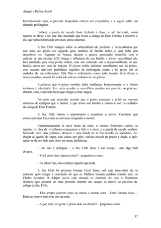 Ataque e Defesa Astral
Imediatamente após, o paciente hospedado entrava em convulsões, e a seguir sofria um
desmaio prolongado.
Embora a janela de sacada fosse fechada à chave, e até barricada, assim
mesmo se abria; e foi este fato inusitado que levou a colega de Dion Fortune a recorrer a
ela, que sabia interessada em casos dessa natureza.
A Sra. Firth indagou sobre os antecedentes do paciente, e ficou sabendo que
este tinha um primo em segundo grau, também de família nobre, o qual tinha sido
descoberto em flagrante na França, durante a guerra, praticando necrofilia com o
cadáver de um alemão. (25) Graças à influência de sua família o jovem necrofilíaco não
fora mandado para uma prisão militar, mas sim colocado sob a responsabilidade de sua
família como um caso de loucura. O jovem exibia sintomas semelhantes aos do primo,
com ataques nervosos periódicos seguidos de prolongada coma, e foi posto sob os
cuidados de um enfermeiro. (26) Mas o enfermeiro, como todo mundo, tirou férias; e
nessa ocasião o doente foi colocado sob os cuidados de seu primo.
Aconteceu que o primo também tinha tendências homossexuais, e o doente
incitou-o à intimidade. Em certa ocasião, o necrofílico mordeu seu parceiro no pescoço
durante o ato, com tanta força que chegou a tirar sangue.
Foi após esta particular ocasião que o primo começou a exibir os mesmos
sintomas de epilepsia que o doente, o que levou sua família a coloca-lo sob os cuidados
da colega de Dion Fortune.
A Sra. Firth visitou o apartamento e examinou o jovem. Constatou que
estava anêmico. Era como se estivesse resignado a morrer.
Aproximadamente às nove horas da noite, o mesmo fenômeno curioso se
repetiu; os cães da vizinhança começaram a latir e a uivar, e a janela de sacada, embora
barricada com uma poltrona, abriu-se e uma lufada de ar frio invadiu os aposentos. Ao
chegar ao quarto do rapaz, este soltou um grito, curiosa mescla de prazer e medo, e após
agitar-se de um lado para outro na cama, desfaleceu.
- Isto não é epilepsia – a Sra. Firth disse à sua colega – mas algo bem
diverso.
- Você pode fazer alguma coisa? – perguntou a outra.
- Eu talvez não, mas conheço alguém que pode.
A Sra. Firth foi procurar George Cecil Jones, sob cuja supervisão ela se
colocara após chegar à conclusão de que os Mathers haviam perdido contato com os
Chefes Secretos. O Adepto ouviu com atenção os sintomas do caso e finalmente
declarou que gostaria de estar presente durante um ataque de nervos do paciente da
colega da Sra. Firth.
- Eles sempre ocorrem mais ou menos à mesma hora – Dion Fortune disse. –
Entre as nove e meia e as dez da noite.
- A que hora, em geral, o primo dele vai dormir? – perguntou Jones.

37

 
