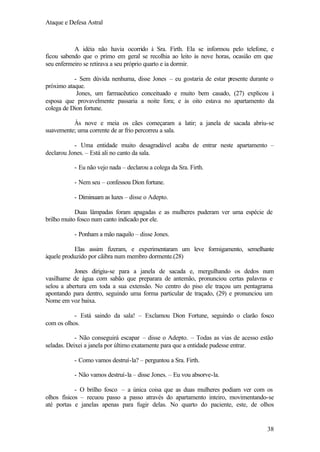 Ataque e Defesa Astral

A idéia não havia ocorrido à Sra. Firth. Ela se informou pelo telefone, e
ficou sabendo que o primo em geral se recolhia ao leito às nove horas, ocasião em que
seu enfermeiro se retirava a seu próprio quarto e ia dormir.
- Sem dúvida nenhuma, disse Jones – eu gostaria de estar presente durante o
próximo ataque.
Jones, um farmacêutico conceituado e muito bem casado, (27) explicou à
esposa que provavelmente passaria a noite fora; e às oito estava no apartamento da
colega de Dion fortune.
Às nove e meia os cães começaram a latir; a janela de sacada abriu-se
suavemente; uma corrente de ar frio percorreu a sala.
- Uma entidade muito desagradável acaba de entrar neste apartamento –
declarou Jones. – Está ali no canto da sala.
- Eu não vejo nada – declarou a colega da Sra. Firth.
- Nem seu – confessou Dion fortune.
- Diminuam as luzes – disse o Adepto.
Duas lâmpadas foram apagadas e as mulheres puderam ver uma espécie de
brilho muito fosco num canto indicado por ele.
- Ponham a mão naquilo – disse Jones.
Elas assim fizeram, e experimentaram um leve formigamento, semelhante
àquele produzido por cãibra num membro dormente.(28)
Jones dirigiu-se para a janela de sacada e, mergulhando os dedos num
vasilhame de água com sabão que preparara de antemão, pronunciou certas palavras e
selou a abertura em toda a sua extensão. No centro do piso ele traçou um pentagrama
apontando para dentro, seguindo uma forma particular de traçado, (29) e pronunciou um
Nome em voz baixa.
- Está saindo da sala! – Exclamou Dion Fortune, seguindo o clarão fosco
com os olhos.
- Não conseguirá escapar – disse o Adepto. – Todas as vias de acesso estão
seladas. Deixei a janela por último exatamente para que a entidade pudesse entrar.
- Como vamos destruí-la? – perguntou a Sra. Firth.
- Não vamos destruí-la – disse Jones. – Eu vou absorve-la.
- O brilho fosco – a única coisa que as duas mulheres podiam ver com os
olhos físicos – recuou passo a passo através do apartamento inteiro, movimentando-se
até portas e janelas apenas para fugir delas. No quarto do paciente, este, de olhos

38

 