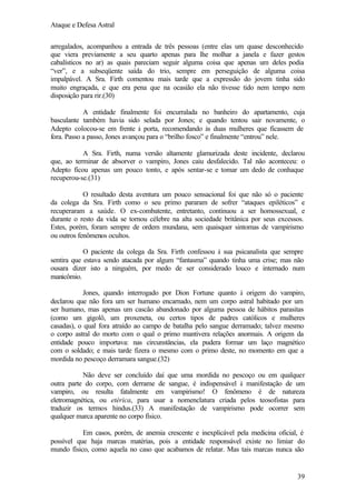 Ataque e Defesa Astral
arregalados, acompanhou a entrada de três pessoas (entre elas um quase desconhecido
que viera previamente a seu quarto apenas para lhe molhar a janela e fazer gestos
cabalísticos no ar) as quais pareciam seguir alguma coisa que apenas um deles podia
“ver”, e a subseqüente saída do trio, sempre em perseguição de alguma coisa
impalpável. A Sra. Firth comentou mais tarde que a expressão do jovem tinha sido
muito engraçada, e que era pena que na ocasião ela não tivesse tido nem tempo nem
disposição para rir.(30)
A entidade finalmente foi encurralada no banheiro do apartamento, cuja
basculante também havia sido selada por Jones; e quando tentou sair novamente, o
Adepto colocou-se em frente à porta, recomendando às duas mulheres que ficassem de
fora. Passo a passo, Jones avançou para o “brilho fosco” e finalmente “entrou” nele.
A Sra. Firth, numa versão altamente glamurizada deste incidente, declarou
que, ao terminar de absorver o vampiro, Jones caiu desfalecido. Tal não aconteceu: o
Adepto ficou apenas um pouco tonto, e após sentar-se e tomar um dedo de conhaque
recuperou-se.(31)
O resultado desta aventura um pouco sensacional foi que não só o paciente
da colega da Sra. Firth como o seu primo pararam de sofrer “ataques epiléticos” e
recuperaram a saúde. O ex-combatente, entretanto, continuou a ser homossexual, e
durante o resto da vida se tornou célebre na alta sociedade britânica por seus excessos.
Estes, porém, foram sempre de ordem mundana, sem quaisquer sintomas de vampirismo
ou outros fenômenos ocultos.
O paciente da colega da Sra. Firth confessou à sua psicanalista que sempre
sentira que estava sendo atacada por algum “fantasma” quando tinha uma crise; mas não
ousara dizer isto a ninguém, por medo de ser considerado louco e internado num
manicômio.
Jones, quando interrogado por Dion Fortune quanto à origem do vampiro,
declarou que não fora um ser humano encarnado, nem um corpo astral habitado por um
ser humano, mas apenas um cascão abandonado por alguma pessoa de hábitos parasitas
(como um gigolô, um proxeneta, ou certos tipos de padres católicos e mulheres
casadas), o qual fora atraído ao campo de batalha pelo sangue derramado; talvez mesmo
o corpo astral do morto com o qual o primo mantivera relações anormais. A origem da
entidade pouco importava: nas circunstâncias, ela pudera formar um laço magnético
com o soldado; e mais tarde fizera o mesmo com o primo deste, no momento em que a
mordida no pescoço derramara sangue.(32)
Não deve ser concluído daí que uma mordida no pescoço ou em qualquer
outra parte do corpo, com derrame de sangue, é indispensável à manifestação de um
vampiro, ou resulta fatalmente em vampirismo! O fenômeno é de natureza
eletromagnética, ou etérica, para usar a nomenclatura criada pelos teosofistas para
traduzir os termos hindus.(33) A manifestação de vampirismo pode ocorrer sem
qualquer marca aparente no corpo físico.
Em casos, porém, de anemia crescente e inexplicável pela medicina oficial, é
possível que haja marcas matérias, pois a entidade responsável existe no limiar do
mundo físico, como aquela no caso que acabamos de relatar. Mas tais marcas nunca são

39

 