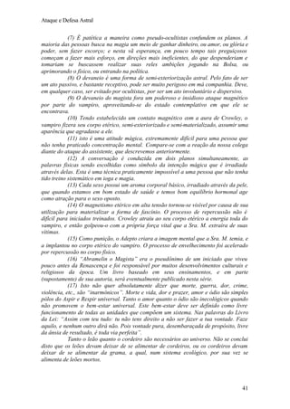 Ataque e Defesa Astral
(7) É patética a maneira como pseudo-ocultistas confundem os planos. A
maioria das pessoas busca na magia um meio de ganhar dinheiro, ou amor, ou glória e
poder, sem fazer escorço; e nesta vã esperança, em pouco tempo tais preguiçosos
começam a fazer mais esforço, em direções mais ineficientes, do que despenderiam e
tomariam se buscassem realizar suas reles ambições jogando na Bolsa, ou
aprimorando o físico, ou entrando na política.
(8) O devaneio é uma forma de semi-exteriorização astral. Pelo fato de ser
um ato passivo, e bastante receptivo, pode ser muito perigoso em má companhia. Deve,
em qualquer caso, ser evitado por ocultistas, por ser um ato involuntário e dispersivo.
(9) O devaneio do magista fora um poderoso e insidioso ataque magnético
por parte do vampiro, aproveitando-se do estado contemplativo em que ele se
encontrava.
(10) Tendo estabelecido um contato magnético com a aura de Crowley, o
vampiro fizera seu corpo etérico, semi-exteriorizado e semi-materializado, assumir uma
aparência que agradasse a ele.
(11) isto é uma atitude mágica, extremamente difícil para uma pessoa que
não tenha praticado concentração mental. Compare-se com a reação da nossa colega
diante do ataque do assistente, que descrevemos anteriormente.
(12) A conversação é conduzida em dois planos simultaneamente, as
palavras físicas sendo escolhidas como símbolo da intenção mágica que é irradiada
através delas. Esta é uma técnica praticamente impossível a uma pessoa que não tenha
tido treino sistemático em ioga e magia.
(13) Cada sexo possui um aroma corporal básico, irradiado através da pele,
que quando estamos em bom estado de saúde e temos bom equilíbrio hormonal age
como atração para o sexo oposto.
(14) O magnetismo etérico em alta tensão tornou-se visível por causa de sua
utilização para materializar a forma de fascínio. O processo de repercussão não é
difícil para iniciados treinados. Crowley atraiu ao seu corpo etérico a energia toda do
vampiro, e então golpeou-o com a própria força vital que a Sra. M. extraíra de suas
vítimas.
(15) Como punição, o Adepto criara a imagem mental que a Sra. M. temia, e
a implantou no corpo etérico do vampiro. O processo de envelhecimento foi acelerado
por repercussão no corpo físico.
(16) “Abramelin o Magista” era o pseudônimo de um iniciado que viveu
pouco antes da Renascença e foi responsável por muitos desenvolvimentos culturais e
religiosos da época. Um livro baseado em seus ensinamentos, e em parte
(supostamente) de sua autoria, será eventualmente publicado nesta série.
(17) Isto não quer absolutamente dizer que morte, guerra, dor, crime,
violência, etc., são “inarmônicos”. Morte e vida, dor e prazer, amor e ódio são simples
pólos do Aspir e Respir universal. Tanto o amor quanto o ódio são inecológicos quando
não promovem o bem-estar universal. Este bem-estar deve ser definido como livre
funcionamento de todas as unidades que compõem um sistema. Nas palavras do Livro
da Lei: “Assim com teu tudo: tu não tens direito a não ser fazer a tua vontade. Faze
aquilo, e nenhum outro dirá não. Pois vontade pura, desembaraçada de propósito, livre
da ânsia de resultado, é toda via perfeita”.
Tanto o leão quanto o cordeiro são necessários ao universo. Não se conclui
disto que os leões devam deixar de se alimentar de cordeiros, ou os cordeiros devam
deixar de se alimentar da grama, a qual, num sistema ecológico, por sua vez se
alimenta de leões mortos.

41

 