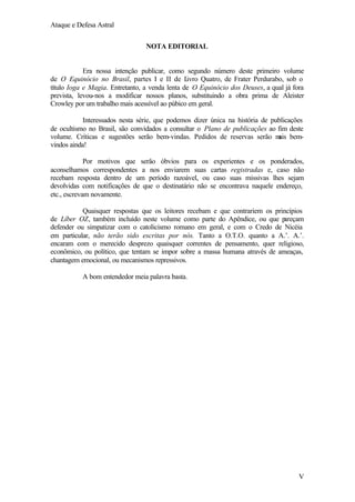 Ataque e Defesa Astral
NOTA EDITORIAL

Era nossa intenção publicar, como segundo número deste primeiro volume
de O Equinócio no Brasil, partes I e II de L
ivro Quatro, de Frater Perdurabo, sob o
título Ioga e Magia. Entretanto, a venda lenta de O Equinócio dos Deuses, a qual já fora
prevista, levou-nos a modificar nossos planos, substituindo a obra prima de Aleister
Crowley por um trabalho mais acessível ao púbico em geral.
Interessados nesta série, que podemos dizer única na história de publicações
de ocultismo no Brasil, são convidados a consultar o Plano de publicações ao fim deste
volume. Críticas e sugestões serão bem-vindas. Pedidos de reservas serão m bemais
vindos ainda!
Por motivos que serão óbvios para os experientes e os ponderados,
aconselhamos correspondentes a nos enviarem suas cartas registradas e, caso não
recebam resposta dentro de um período razoável, ou caso suas missivas lhes sejam
devolvidas com notificações de que o destinatário não se encontrava naquele endereço,
etc., escrevam novamente.
Quaisquer respostas que os leitores recebam e que contrariem os princípios
de Líber OZ, também incluído neste volume como parte do Apêndice, ou que p
areçam
defender ou simpatizar com o catolicismo romano em geral, e com o Credo de Nicéia
em particular, não terão sido escritas por nós. Tanto a O.T.O. quanto a A.’. A.’.
encaram com o merecido desprezo quaisquer correntes de pensamento, quer religioso,
econômico, ou político, que tentam se impor sobre a massa humana através de ameaças,
chantagem emocional, ou mecanismos repressivos.
A bom entendedor meia palavra basta.

V

 