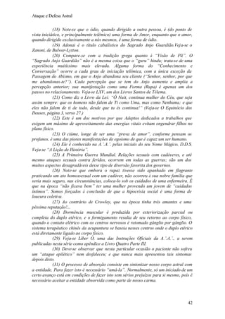 Ataque e Defesa Astral
(18) Note-se que o ódio, quando dirigido a outra pessoa, é (do ponto de
vista iniciático, e principalmente telêmico) uma forma de Amor, enquanto que o amor,
quando dirigido exclusivamente a nós mesmos, é uma forma de ódio.
(19) Adonai é o título cabalístico do Sagrado Anjo Guardião.Veja-se o
Zanoni, de Bulwer-Lytton.
(20) Compare-se com a tradição grega quanto à “Visão de Pã”. O
“Sagrado Anjo Guardião” não é a mesma coisa que o “guru” hindu; trata-se de uma
experiência muitíssimo mais elevada. Alguma forma do “Conhecimento e
Conversação” ocorre a cada grau de iniciação telêmica, com a única exceção da
Passagem do Abismo, em que o Anjo abandona seu cliente (“Senhor, senhor, por que
me abandonas-te?”). Cada percepção que se tem do Anjo aumenta e amplia a
percepção anterior; sua manifestação como uma Forma (Rupa) é apenas um dos
passos no relacionamento. Veja-se LXV, um dos Livros Santos de Télema.
(21) Como diz o Livro da Lei: “Ó Nuit, continua mulher do Céu, que seja
assim sempre: que os homens não falem de Ti como Uma, mas como Nenhuma; e que
eles não falem de ti de todo, desde que tu és continua!” (Veja-se O Equinócio dos
Deuses, página 3, verso 27.)
(22) Este é um dos motivos por que Adeptos dedicados a trabalhos que
exigem um máximo de aproveitamento das energias vitais evitam engendrar filhos no
plano físico.
(23) O ciúme, longe de ser uma “prova de amor”, conforme pensam os
profanos, é uma das piores manifestações de egoísmo de que é capaz um ser humano.
(24) Ele é conhecido na A.’.A.’. pelas iniciais do seu Nome Mágico, D.D.S.
Veja-se “A Lição de História”.
(25) A Primeira Guerra Mundial. Relações sexuais com cadáveres, e até
mesmo ataques sexuais contra feridos, ocorrem em todas as guerras; são um dos
muitos aspectos desagradáveis desse tipo de diversão favorita dos governos.
(26) Note-se que embora o rapaz tivesse sido apanhado em flagrante
praticando um ato homossexual com um cadáver, não ocorreu à sua nobre família que
seria mais seguro, nas circunstâncias, coloca-lo sob os cuidados de uma enfermeira. É
que na época “não ficava bem” ter uma mulher provendo um jovem de “cuidados
íntimos”. Somos forçados à conclusão de que a hipocrisia social é uma forma de
loucura coletiva.
(27) Ao contrário de Crowley, que na época tinha três amantes e uma
péssima reputação!...
(28) Dormência muscular é produzida por exteriorização parcial ou
completa do duplo etérico, e o formigamento resulta de seu retorno ao corpo físico,
quando o contato elétrico com os centros nervosos é retomado gânglio por gânglio. O
sistema terapêutico chinês da acupuntura se baseia nesses centros onde o duplo etérico
está diretamente ligado ao corpo físico.
(29) Veja-se Líber O, uma das Instruções Oficiais da A.’.A.’., a serem
publicadas nesta série como apêndice a Livro Quatro Parte III.
(30) Deve-se observar que nesta particular ocasião o paciente não sofreu
um “ataque epilético” nem desfaleceu; e que nunca mais apresentou tais sintomas
depois disto.
(31) O processo de absorção consiste em sintonizar nosso corpo astral com
a entidade. Para fazer isto é necessário “amá-la”. Normalmente, só um iniciado de um
certo avanço está em condições de fazer isto sem sérios prejuízos para si mesmo, pois é
necessário aceitar a entidade absorvida como parte de nosso carma.

42

 