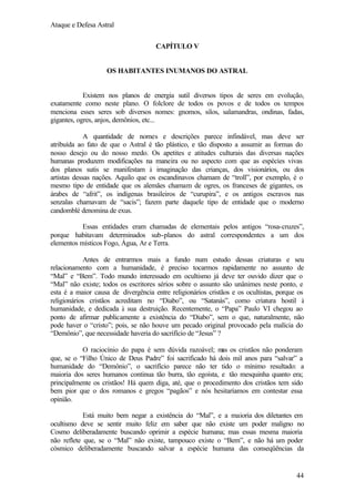 Ataque e Defesa Astral
CAPÍTULO V

OS HABITANTES INUMANOS DO ASTRAL

Existem nos planos de energia sutil diversos tipos de seres em evolução,
exatamente como neste plano. O folclore de todos os povos e de todos os tempos
menciona esses seres sob diversos nomes: gnomos, silos, salamandras, ondinas, fadas,
gigantes, ogres, anjos, demônios, etc...
A quantidade de nomes e descrições parece infindável, mas deve ser
atribuída ao fato de que o Astral é tão plástico, e tão disposto a assumir as formas do
nosso desejo ou do nosso medo. Os apetites e atitudes culturais das diversas nações
humanas produzem modificações na maneira ou no aspecto com que as espécies vivas
dos planos sutis se manifestam à imaginação das crianças, dos visionários, ou dos
artistas dessas nações. Aquilo que os escandinavos chamam de “troll”, por exemplo, é o
mesmo tipo de entidade que os alemães chamam de ogres, os franceses de gigantes, os
árabes de “afrit”, os indígenas brasileiros de “curupira”, e os antigos escravos nas
senzalas chamavam de “sacis”; fazem parte daquele tipo de entidade que o moderno
candomblé denomina de exus.
Essas entidades eram chamadas de elementais pelos antigos “rosa-cruzes”,
porque habitavam determinados sub-planos do astral correspondentes a um dos
elementos místicos Fogo, Água, Ar e Terra.
Antes de entrarmos mais a fundo num estudo dessas criaturas e seu
relacionamento com a humanidade, é preciso tocarmos rapidamente no assunto de
“Mal” e “Bem”. Todo mundo interessado em ocultismo já deve ter ouvido dizer que o
“Mal” não existe; todos os escritores sérios sobre o assunto são unânimes neste ponto, e
esta é a maior causa de divergência entre religionários cristãos e os ocultistas, porque os
religionários cristãos acreditam no “Diabo”, ou “Satanás”, como criatura hostil à
humanidade, e dedicada à sua destruição. Recentemente, o “Papa” Paulo VI chegou ao
ponto de afirmar publicamente a existência do “Diabo”, sem o que, naturalmente, não
pode haver o “cristo”; pois, se não houve um pecado original provocado pela malícia do
“Demônio”, que necessidade haveria do sacrifício de “Jesus” ?
O raciocínio do papa é sem dúvida razoável; m os cristãos não ponderam
as
que, se o “Filho Único de Deus Padre” foi sacrificado há dois mil anos para “salvar” a
humanidade do “Demônio”, o sacrifício parece não ter tido o mínimo resultado: a
maioria dos seres humanos continua tão burra, tão egoísta, e tão mesquinha quanto era;
principalmente os cristãos! Há quem diga, até, que o procedimento dos cristãos tem sido
bem pior que o dos romanos e gregos “pagãos” e nós hesitaríamos em contestar essa
opinião.
Está muito bem negar a existência do “Mal”, e a maioria dos diletantes em
ocultismo deve se sentir muito feliz em saber que não existe um poder maligno no
Cosmo deliberadamente buscando oprimir a espécie humana; mas essas mesma maioria
não reflete que, se o “Mal” não existe, tampouco existe o “Bem”, e não há um poder
cósmico deliberadamente buscando salvar a espécie humana das conseqüências da

44

 