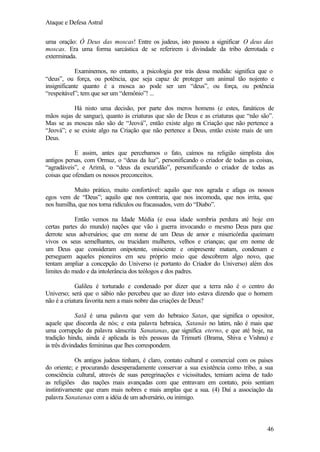 Ataque e Defesa Astral
uma oração: Ó Deus das moscas! Entre os judeus, isto passou a significar O deus das
moscas. Era uma forma sarcástica de se referirem à divindade da tribo derrotada e
exterminada.
Examinemos, no entanto, a psicologia por trás dessa medida: significa que o
“deus”, ou força, ou potência, que seja capaz de proteger um animal tão nojento e
insignificante quanto é a mosca ao pode ser um “deus”, ou força, ou potência
“respeitável”; tem que ser um “demônio”! ...
Há nisto uma decisão, por parte dos meros homens (e estes, fanáticos de
mãos sujas de sangue), quanto às criaturas que são de Deus e as criaturas que “não são”.
Mas se as moscas não são de “Jeová”, então existe algo n Criação que não pertence a
a
“Jeová”; e se existe algo na Criação que não pertence a Deus, então existe mais de um
Deus.
E assim, antes que percebamos o fato, caímos na religião simplista dos
antigos persas, com Ormuz, o “deus da luz”, personificando o criador de todas as coisas,
“agradáveis”, e Arimã, o “deus da escuridão”, personificando o criador de todas as
coisas que ofendam os nossos preconceitos.
Muito prático, muito confortável: aquilo que nos agrada e afaga os nossos
egos vem de “Deus”; aquilo que nos contraria, que nos incomoda, que nos irrita, que
nos humilha, que nos torna ridículos ou fracassados, vem do “Diabo”.
Então vemos na Idade Média (e essa idade sombria perdura até hoje em
certas partes do mundo) nações que vão à guerra invocando o mesmo Deus para que
derrote seus adversários; que em nome de um Deus de amor e misericórdia queimam
vivos os seus semelhantes, ou trucidam mulheres, velhos e crianças; que em nome de
um Deus que consideram onipotente, onisciente e onipresente matam, condenam e
perseguem aqueles pioneiros em seu próprio meio que descobrem algo novo, que
tentam ampliar a concepção do Universo (e portanto do Criador do Universo) além dos
limites do medo e da intolerância dos teólogos e dos padres.
Galileu é torturado e condenado por dizer que a terra não é o centro do
Universo; será que o sábio não percebeu que ao dizer isto estava dizendo que o homem
não é a criatura favorita nem a mais nobre das criações de Deus?
Satã é uma palavra que vem do hebraico Satan, que significa o opositor,
aquele que discorda de nós; e esta palavra hebraica, Satanás no latim, não é mais que
uma corrupção da palavra sânscrita Sanatanas, que significa eterno, e que até hoje, na
tradição hindu, ainda é aplicada às três pessoas da Trimurti (Brama, Shiva e Vishnu) e
às três divindades femininas que lhes correspondem.
Os antigos judeus tinham, é claro, contato cultural e comercial com os países
do oriente; e procurando desesperadamente conservar a sua existência como tribo, a sua
consciência cultural, através de suas peregrinações e vicissitudes, temiam acima de tudo
as religiões das nações mais avançadas com que entravam em contato, pois sentiam
instintivamente que eram mais nobres e mais amplas que a sua. (4) Daí a associação da
palavra Sanatanas com a idéia de um adversário, ou inimigo.

46

 