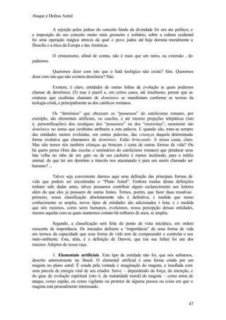 Ataque e Defesa Astral
A rejeição pelos judeus do conceito hindu da divindade foi um ato político; e
a imposição do seu conceito muito mais grosseiro e solitário, sobre a cultura ocidental
foi uma operação mágica através da qual o povo judeu até hoje domina moralmente a
filosofia e a ética da Europa e das Américas.
O cristianismo, afinal de contas, não é mais que um ramo, ou extensão , do
judaísmo.
Queremos dizer com isto que o Satã teológico não existe? Sim. Queremos
dizer com isto que não existem demônios? Não.
Existem, é claro, entidades de outras linhas de evolução às quais podemos
chamar de demônios; (5) mas é pueril e, em certos casos, até insultuoso, pensar que as
criaturas que ocultistas chamam de demônios se manifestam conforme as teorias da
teologia cristã, e principalmente as dos católicos romanos.
Os “demônios” que obcecam os “possessos” do catolicismo romano, por
exemplo, são elementais artificiais, ou cascões, e até mesmo projeções telepáticas (isto
é, personificações) dos recalques dos “possessos” ou dos “exorcistas”; raramente são
demônios no senso que ocultistas atribuem a esta palavra. E quando são, trata-se sempre
das entidades menos evoluídas, em outras palavras, das crianças daquela determinada
forma evolutiva que chamamos de demônios. Estão brincando. À nossa custa, claro.
Mas não temos nós também crianças qu brincam à custa de outras formas de vida? Ou
há quem pense (fora das escolas e seminários do catolicismo romano) que pendurar uma
lata velha no rabo de um gato ou de um cachorro é menos incômodo, para o infeliz
animal, do que ter um demônio a tiracolo nos atazanando é para um assim chamado ser
humano? ...
Talvez seja conveniente darmos aqui uma definição das principais formas de
vida que podem ser encontradas o “Plano Astral”. Embora muitas destas definições
tenham sido dadas antes, talvez possamos contribuir algum esclarecimento aos leitores
além do que eles já possuem de outras fontes. Temos, porém, que fazer duas ressalvas:
primeiro, nossa classificação absolutamente não é definitiva; à medida que nosso
conhecimento se amplia, novos tipos de entidades são adicionados à lista; e à medida
que nós mesmos, como seres humanos, evoluímos, nossa percepção dessas entidades,
mesmo aquelas com as quais mantemos contato há milhares de anos, se amplia.
Segundo, a classificação será feita do ponto de vista iniciático, em ordem
crescente de importância. Os iniciados definem a “importância” de uma forma de vida
em termos da capacidade que essa forma de vida tem de compreender e controlar o seu
meio-ambiente. Esta, aliás, é a definição de Darwin, que (na sua linha) foi um dos
maiores Adeptos de nossa raça.
1. Elementais artificiais. Este tipo de entidade não foi, que nós saibamos,
descrito anteriormente no Brasil. O elemental artificial é uma forma criada por um
magista no plano astral. É criada pela vontade e imaginação do magista, e insuflada com
uma parcela de energia vital de seu criador. Serve – dependendo da força, da intenção, e
do grau de evolução espiritual (isto é, da maturidade moral) do magista – como arma de
ataque, como espião, ou como vigilante ou protetor de alguma pessoa ou coisa em que o
magista está pessoalmente interessado.

47

 