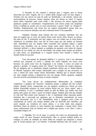 Ataque e Defesa Astral
A formação de tais criaturas é perigosa para o magista, pois se forem
absorvidas por outro magista, não só o criador perde energia como um laço mágico é
formado com ele, através do qual ele pode ser identificado, e até atacado. Apesar das
inconveniências do processo, muitos magistas criam tais formas no astral. O aspecto
desses falsos elementais pode variar muito, e não devemos nos deixar enganar pelas
aparências quando os encontramos. Freqüentemente uma forma criada com propósitos
hostis é moldada de acordo com os nosso preconceitos e parece “linda” ou “amigável”.
Também, freqüentemente uma forma tem um aspecto desagradável apenas para nos
assustar e nos conservar afastados, mas não é realmente hostil. É um espantalho.
Entidades formadas desta maneira não tem existência individual: elas são
parte do magista que as criou, da mesma forma como nossos olhos, braços, ou pernas,
são parte de nós. É justamente este laço mágico com seu criador que as torna pontos
vulneráveis na armadura deste; mas não há como negar que elas podem ser bastante
úteis. Suponhamos que um magista tenha executado uma operação mágica e queira
observar seus resultados, mas ao mesmo tempo tenha outros afazeres: ele cria um
elemental artificial e o deixa vigiando os resultados da operação, com ordem de chamar
a atenção do seu criador em caso de necessidade. Isto poupa muita energia que poderia,
de outra forma, ser desperdiçada se o magista mesmo fosse forçado a manter sua
atenção fixada em sua obra.
Uma sub-variante do elemental artificial é o egrégora. Este é um elemental
artificial que, projetado no astral, é adotado por outros magistas (ou outros seres
humanos em geral) como foco da imaginação e da vontade, e cresce em poder de
geração a geração. As imagens astrais dos “deuses” dos homens são sempre egrégoras.
São ao egrégoras que se manifestam naquela experiência mística que os hindus chamam
de Dhyana. Egrégoras estão sempre relacionados com a religião em que crescemos, ou
com a cultura por cujos valores fomos direcionados. Místicos que se deixam obcecar
por estas imagens passam a dinamiza-las com sua energia. Muitos egrégoras, atingindo
um certo nível de concentração de força, se tornam vampiros.
Tais casos devem ser cuidadosamente diferenciados do verdadeiro
vampirismo: o egrégora não “tenciona” vampirizar, porque o egrégora não tem vontade
própria. Quando somos vampirizados por um egrégora, tornamo-nos vítimas de nossa
própria imaturidade psíquica, de nosso próprio desejo por um “porto seguro” para a
nossa existência. O caso é semelhante àquele do gato da fábula, que lambia uma lima
apenas pelo prazer de sentir o gosto do próprio sangue. Nenhum gato seria tão estúpido
na vida real! Mas muitos seres humanos o são. A masturbação (tanto masculina quanto
feminina) não é provocada por egrégoras, que se alimentam normalmente de nossa
energia devocional; mas se o ato masturbatório toma o egrégora como centro de
concentração da mente, esta energia também pode ser absorvida pelo autômato, que
assim expande sua existência em outros planos, e se torna ainda mais perigoso.
Sacrifícios rituais de animais ou seres humanos têm exatamente o mesmo efeito. Neste
senso, enfaticamente, todo ser humano tem a religião que merece, e seu “deus” é feito à
sua própria imagem. (6)
2. Cascões. Em via de regra, os cascões são restos em decomposição dos
corpos astrais de seres humanos desencarnados. Mas os cascões também podem ser
vestígios, no astral, de entidades de outras linhas de evolução que atingiram o mesmo
grau de coesão psíquica que o ser humano. A principal diferença entre um cascão e um

48

 
