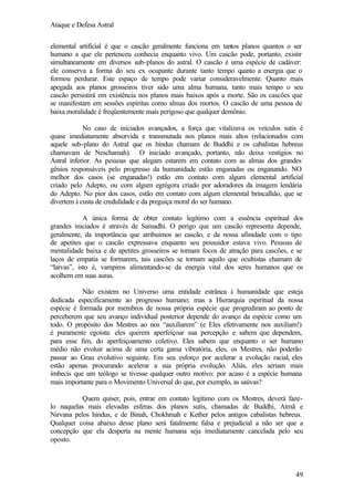 Ataque e Defesa Astral
elemental artificial é que o cascão geralmente funciona em tantos planos quantos o ser
humano a que ele pertenceu conhecia enquanto vivo. Um cascão pode, portanto, existir
simultaneamente em diversos sub-planos do astral. O cascão é uma espécie de cadáver:
ele conserva a forma do seu ex ocupante durante tanto tempo q
uanto a energia que o
formou perdurar. Este espaço de tempo pode variar consideravelmente. Quanto mais
apegada aos planos grosseiros tiver sido uma alma humana, tanto mais tempo o seu
cascão persistirá em existência nos planos mais baixos após a morte. São os cascões que
se manifestam em sessões espíritas como almas dos mortos. O cascão de uma pessoa de
baixa moralidade é freqüentemente mais perigoso que qualquer demônio.
No caso de iniciados avançados, a força que vitalizava os veículos sutis é
quase imediatamente absorvida e transmutada nos planos mais altos (relacionados com
aquele sub-plano do Astral que os hindus chamam de Buddhi e os cabalistas hebreus
chamavam de Neschamah). O iniciado avançado, portanto, não deixa vestígios no
Astral inferior. As pessoas que alegam estarem em contato com as almas dos grandes
gênios responsáveis pelo progresso da humanidade estão enganadas ou enganando. NO
melhor dos casos (se enganadas!) estão em contato com algum elemental artificial
criado pelo Adepto, ou com algum egrégora criado por adoradores da imagem lendária
do Adepto. No pior dos casos, estão em contato com algum elemental brincalhão, que se
divertem à custa de credulidade e da preguiça moral do ser humano.
A única forma de obter contato legítimo com a essência espiritual dos
grandes iniciados é através de Samadhi. O perigo que um cascão representa depende,
geralmente, da importância que atribuímos ao cascão, e da nossa afinidade com o tipo
de apetites que o cascão expressava enquanto seu possuidor estava vivo. Pessoas de
mentalidade baixa e de apetites grosseiros se tornam focos de atração para cascões, e se
laços de empatia se formarem, tais cascões se tornam aquilo que ocultistas chamam de
“larvas”, isto é, vampiros alimentando-se da energia vital dos seres humanos que os
acolhem em suas auras.
Não existem no Universo uma entidade estrânea à humanidade que esteja
dedicada especificamente ao progresso humano; mas a Hierarquia espiritual da nossa
espécie é formada por membros de nossa própria espécie que progrediram ao ponto de
perceberem que seu avanço individual posterior depende do avanço da espécie como um
todo. O propósito dos Mestres ao nos “auxiliarem” (e Eles efetivamente nos auxiliam!)
é puramente egoísta: eles querem aperfeiçoar sua percepção e sabem que dependem,
para esse fim, do aperfeiçoamento coletivo. Eles sabem que enquanto o ser humano
médio não evoluir acima de uma certa gama vibratória, eles, os Mestres, não poderão
passar ao Grau evolutivo seguinte. Em seu esforço por acelerar a evolução racial, eles
estão apenas procurando acelerar a sua própria evolução. Aliás, eles seriam mais
imbecis que um teólogo se tivesse qualquer outro motivo: por acaso é a espécie humana
mais importante para o Movimento Universal do que, por exemplo, as saúvas?
Quem quiser, pois, entrar em contato legítimo com os Mestres, deverá fazelo naquelas mais elevadas esferas dos planos sutis, chamadas de Buddhi, Atmã e
Nirvana pelos hindus, e de Binah, Chokhmah e Kether pelos antigos cabalistas hebreus.
Qualquer coisa abaixo desse plano será fatalmente falsa e prejudicial a não ser que a
concepção que ela desperta na mente humana seja imediatamente cancelada pelo seu
oposto.

49

 