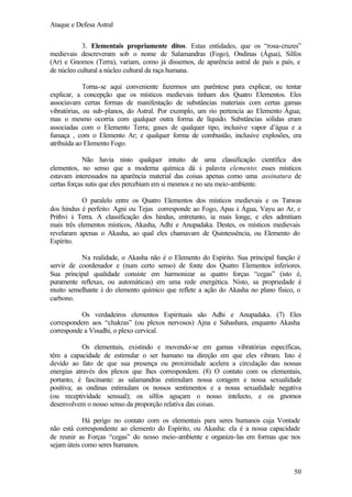 Ataque e Defesa Astral
3. Elementais propriamente ditos. Estas entidades, que os “rosa-cruzes”
medievais descreveram sob o nome de Salamandras (Fogo), Ondinas (Água), Silfos
(Ar) e Gnomos (Terra), variam, como já dissemos, de aparência astral de país a país, e
de núcleo cultural a núcleo cultural da raça humana.
Torna-se aqui conveniente fazermos um parêntese para explicar, ou tentar
explicar, a concepção que os místicos medievais tinham dos Quatro Elementos. Eles
associavam certas formas de manifestação de substâncias materiais com certas gamas
vibratórias, ou sub-planos, do Astral. Por exemplo, um rio pertencia ao Elemento Água;
mas o mesmo ocorria com qualquer outra forma de líquido. Substâncias sólidas eram
associadas com o Elemento Terra; gases de qualquer tipo, inclusive vapor d’água e a
fumaça , com o Elemento Ar; e qualquer forma de combustão, inclusive explosões, era
atribuída ao Elemento Fogo.
Não havia nisto qualquer intuito de uma classificação científica dos
elementos, no senso que a moderna química dá à palavra elemento: esses místicos
estavam interessados na aparência material das coisas apenas como uma assinatura de
certas forças sutis que eles percebiam em si mesmos e no seu meio-ambiente.
O paralelo entre os Quatro Elementos dos místicos medievais e os Tatwas
dos hindus é perfeito: Agni ou Tejas corresponde ao Fogo, Apas à Água, Vayu ao Ar, e
Prithvi à Terra. A classificação dos hindus, entretanto, ia mais longe, e eles admitiam
mais três elementos místicos, Akasha, Adhi e Anupadaka. Destes, os místicos medievais
revelaram apenas o Akasha, ao qual eles chamavam de Quintessência, ou Elemento do
Espírito.
Na realidade, o Akasha não é o Elemento do Espírito. Sua principal função é
servir de coordenador e (num certo senso) de fonte dos Quatro Elementos inferiores.
Sua principal qualidade consiste em harmonizar as quatro forças “cegas” (isto é,
puramente reflexas, ou automáticas) em uma rede energética. Nisto, sa propriedade é
muito semelhante à do elemento químico que reflete a ação do Akasha no plano físico, o
carbono.
Os verdadeiros elementos Espirituais são Adhi e Anupadaka. (7) Eles
correspondem aos “chakras” (ou plexos nervosos) Ajna e Sahashara, enquanto Akasha
corresponde a Visudhi, o plexo cervical.
Os elementais, existindo e movendo-se em gamas vibratórias específicas,
têm a capacidade de estimular o ser humano na direção em que eles vibram. Isto é
devido ao fato de que sua presença ou proximidade acelera a circulação das nossas
energias através dos plexos que lhes correspondem. (8) O contato com os elementais,
portanto, é fascinante: as salamandras estimulam nossa coragem e nossa sexualidade
positiva; as ondinas estimulam os nossos sentimentos e a nossa sexualidade negativa
(ou receptividade sensual); os silfos aguçam o nosso intelecto, e os gnomos
desenvolvem o nosso senso da proporção relativa das coisas.
Há perigo no contato com os elementais para seres humanos cuja Vontade
não está correspondente ao elemento do Espírito, ou Akasha: ela é a nossa capacidade
de reunir as Forças “cegas” do nosso meio-ambiente e organiza-las em formas que nos
sejam úteis como seres humanos.

50

 