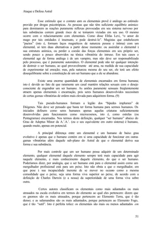 Ataque e Defesa Astral
Esse estímulo que o contato c os elementais provê é análogo ao estímulo
om
provido por drogas psicotrópicas. As pessoas que não têm suficiente equilíbrio anímico
para dominarem as reações puramente reflexas provocadas em seu sistema nervoso por
tais substâncias correm grande risco de se tornarem viciadas em seu uso. O mesmo
ocorre com o relacionamento com elementais. Como disse Elifas Levi, “o amor do
mago por tais entidades é insensato, e pode destruí-lo”. Magistas que estabelecem
“pactos” (isto é, formam laços magnéticos de natureza pessoa e íntima) com um
elemental, só tem duas alternativas a partir desse momento: ou assimilar o elemental à
sua estrutura anímica, ou perder a coesão das forças elementais em seu próprio ser,
sendo pouco a pouco absorvidos na tônica vibratória do intruso. Em tais casos o
elemental age de forma análoga à de um vampiro, mas não deve ser responsabilizado
pelo processo, que é puramente automático. O elemental pode não ter qualquer intenção
de destruir o ser humano, ao qual provavelmente até ama, na medida de sua capacidade
de experimentar tal emoção; mas, pela natureza mesma do seu ser, ele terá um efeito
desequilibrante sobre a constituição de um ser humano que a ele se abandone.
Existe uma enorme quantidade de elementais encarnados em forma humana;
isto é devido ao fato de que raramente um casal mantém relações sexuais com o desejo
consciente de engendrar um ser humano. As uniões puramente sensuais freqüentemente
atraem apenas elementais à encarnação, pois seres humanos desenvolvidos necessitam
de certas gamas vibratórias de ordem mais elevada para adquirirem forma. (9)
Tais pseudo-humanos formam a legião dos “bípedes implumes” de
Diógenes. Não deve ser pensado que basta ter forma humana para sermos humanos. Os
iniciados definem como seres humanos apenas aquelas criaturas suficientemente
desenvolvidas para funcionarem como microcosmos, isto é, como estrelas (ou
Pentagramas) encarnadas. Nos termos desta definição, qualquer “ser humano” abaixo do
Grau de Adeptus Minor da A.’.A.’. (ou o seu equivalente em outro sistema) é humano,
quando muito, apenas em potencial.
A principal diferença entre um elemental e um humano de baixo grau
evolutivo é apenas que o humano contém em si uma capacidade de funcionar em outras
gamas vibratórias além daquele sub-plano do Astral de que o elemental deriva sua
forma e sua substância.
Por mais controle que um ser humano possa adquirir de um determinado
elemento, qualquer elemental daquele elemento sempre terá mais capacidade para agir
naquele elemento, e mais conhecimento daquele elemento, do que o ser humano.
Poderíamos dizer, por analogia, que o ser humano está para o elemental assim como um
mergulhador profissional está para um peixe. Isto não obsta a que o mergulhador, em
que pese à sua incapacidade inerente de se mover no oceano como a mesma
comodidade que o peixe, seja uma forma viva superior ao peixe, de acordo com a
definição de Charles Darwin (e a nossa) da superioridade de uma forma viva sobre
outra.
Certos autores classificam os elementais como mais adiantados ou mais
atrasados na escala evolutiva em termos do elemento ao qual eles pertencem: dizem que
os gnomos são os mais atrasados, porque pertencem ao Elemento Terra, que é tão
denso; e as salamandras são os mais adiantados, porque pertencem ao Elemento Fogo,
que é tão “sutil”. Isto é perfeita tolice: os elementais são mais ou menos adiantados em

51

 