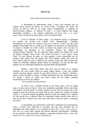 Ataque e Defesa Astral
PREFÁCIO

Faze o que tu queres há de ser tudo da Lei.

A disseminação de conhecimento oculto é maior neste momento que em
qualquer época anterior da história. Ao mesmo tempo, a Passagem dos Aeons, que
ocorreu em abril de 1904 da era vulgar, mudou completamente as condições do
desenvolvimento psíquico. As palavras de passe e os sinais religiosos das antigas
fraternidades iniciáticas, e das religiões estabelecidas perderam todo o seu poder
mágico. Isto é um fato de que pouca gente se tornou consciente ainda.
Livros de feitiçaria, de baixa magia, e de psiquismo passivo se aglomeram
nas estantes das livrarias com tratados sobre “parapsicologia”. Charlatões
inescrupulosos se arvoram em “doutores” dessa nova “ciência”. O fato é que não existe
qualquer universidade séria no mundo que dê diplomas de doutorado em parapsicologia.
O assunto é estudado em muitos centros de ensino, mas apenas como um ramo, ou
especialidade, da psicologia ou da psiquiatria. Pessoas que alegam ser
“parapsicologistas formados” são tão mentirosas quanto aquelas que alegam que existiu
um homem chamado “Jesus Cristo”. Não existiu tal homem: o moto mágico “Jesus
Cristo” foi uma fórmula de poder no Aeon passado, a qual, pronunciada com fé,
protegia contra ataque; mas não protege mais. Pelo contrário, aqueles que usam este
nome correm perigo de atrair a influência das correntes mortas que ainda circulam (por
virtude do momentum adquirido durante séculos de imantação), mas que não têm mais
qualquer elo com a Hierarquia espiritual que zela pelo destino da humanidade.
Quando o autor destas linhas tinha doze anos de idade ele já estudava
ocultismo. Em certa ocasião sofreu um ataque mágico durante o sono: uma entidade
maléfica procurou adquirir controle de seus plexos nervosos, ou “chacras”. Sentindo o
ataque, mesmo dormindo eu reagi; a entidade percebendo que fora identificada, recuou
em direção à janela do quarto, que estava aberta. Eu lhe bradei, conforme
recomendavam os livros que estudava:
- Eu te exorcizo em nome de Jesus!
Ao dizer eu isto, a entidade (envolta em um manto negro e com um chapéu
negro de abas) parou de fugir e soltou uma desafiadora gargalhada. Então, ainda rindo
com desdém, saiu pela janela. Eu acordei, sentado na cama, com um pé para fora, a mão
erguida no gesto de exorcismo que fizera ainda no sono, suando frio, voltado em direção
à janela; e a memória daquela gargalhada chocou-me pela sua zombaria. Foi a primeira
vez que percebi que as palavras rituais do cristianismo tinham perdido efeito sobre os
seres do invisível. Somente onze anos mais tarde dei-me conta do motivo: a Passagem
dos Aeons.
A disseminação do conhecimento oculto põe á disposição dos inescrupulosos
armas e recursos para influenciar os inocentes sem que estes percebam que sua
integridade está sendo atacada. A Lei espiritual da Nova Era é Faze o que tu queres.
Ora, esta Lei é para todos. Aqueles que buscam influenciar indevidamente a liberdade
de seus próximos estão procurando restringir a autonomia espiritual destes; e como está
escrito; AL i 41, a palavra de Pecado é Restrição.(1)

VI

 