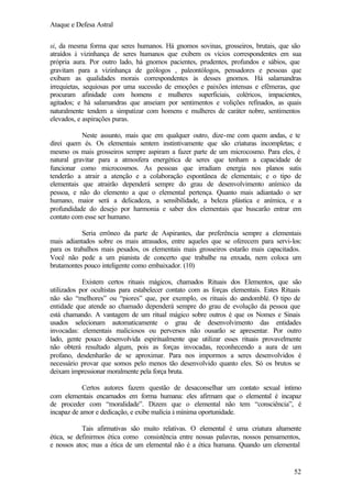 Ataque e Defesa Astral
si, da mesma forma que seres humanos. Há gnomos sovinas, grosseiros, brutais, que são
atraídos à vizinhança de seres humanos que exibem os vícios correspondentes em sua
própria aura. Por outro lado, há gnomos pacientes, prudentes, profundos e sábios, que
gravitam para a vizinhança de geólogos , paleontólogos, pensadores e pessoas que
exibam as qualidades morais correspondentes às desses gnomos. Há salamandras
irrequietas, sequiosas por uma sucessão de emoções e paixões intensas e efêmeras, que
procuram afinidade com homens e mulheres superficiais, coléricos, impacientes,
agitados; e há salamandras que anseiam por sentimentos e volições refinados, as quais
naturalmente tendem a simpatizar com homens e mulheres de caráter nobre, sentimentos
elevados, e aspirações puras.
Neste assunto, mais que em qualquer outro, dize-me com quem andas, e te
direi quem és. Os elementais sentem instintivamente que são criaturas incompletas; e
mesmo os mais grosseiros sempre aspiram a fazer parte de um microcosmo. Para eles, é
natural gravitar para a atmosfera energética de seres que tenham a capacidade de
funcionar como microcosmos. As pessoas que irradiam energia nos planos sutis
tenderão a atrair a atenção e a colaboração espontânea de elementais; e o tipo de
elementais que atrairão dependerá sempre do grau de desenvolvimento anímico da
pessoa, e não do elemento a que o elemental pertença. Quanto mais adiantado o ser
humano, maior será a delicadeza, a sensibilidade, a beleza plástica e anímica, e a
profundidade do desejo por harmonia e saber dos elementais que buscarão entrar em
contato com esse ser humano.
Seria errôneo da parte de Aspirantes, dar preferência sempre a elementais
mais adiantados sobre os mais atrasados, entre aqueles que se oferecem para servi-los:
para os trabalhos mais pesados, os elementais mais grosseiros estarão mais capacitados.
Você não pede a um pianista de concerto que trabalhe na enxada, nem coloca um
brutamontes pouco inteligente como embaixador. (10)
Existem certos rituais mágicos, chamados Rituais dos Elementos, que são
utilizados por ocultistas para estabelecer contato com as forças elementais. Estes Rituais
não são “melhores” ou “piores” que, por exemplo, os rituais do c
andomblé. O tipo de
entidade que atende ao chamado dependerá sempre do grau de evolução da pessoa que
está chamando. A vantagem de um ritual mágico sobre outros é que os Nomes e Sinais
usados selecionam automaticamente o grau de desenvolvimento das entidades
invocadas: elementais maliciosos ou perversos não ousarão se apresentar. Por outro
lado, gente pouco desenvolvida espiritualmente que utilizar esses rituais provavelmente
não obterá resultado algum, pois as forças invocadas, reconhecendo a aura de um
profano, desdenharão de se aproximar. Para nos impormos a seres desenvolvidos é
necessário provar que somos pelo menos tão desenvolvido quanto eles. Só os brutos se
deixam impressionar moralmente pela força bruta.
Certos autores fazem questão de desaconselhar um contato sexual íntimo
com elementais encarnados em forma humana: eles afirmam que o elemental é incapaz
de proceder com “moralidade”. Dizem que o elemental não tem “consciência”, é
incapaz de amor e dedicação, e exibe malícia à mínima oportunidade.
Tais afirmativas são muito relativas. O elemental é uma criatura altamente
ética, se definirmos ética como consistência entre nossas palavras, nossos pensamentos,
e nossos atos; mas a ética de um elemental não é a ética humana. Quando um elemental

52

 