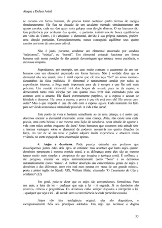 Ataque e Defesa Astral
se encarna em forma humana, ele precisa tentar controlar quatro formas de energia
simultaneamente. Ele fica na situação de um cavaleiro montado simultaneamente em
quatro cavalos, cada um dos quais tenta galopar uma direção diversa. O ser humano não
tem preferência por nenhuma das quatro, e portanto, instintivamente busca equilibra-las
em volta do Centro, (11) enquanto o elemental, devido à sua própria natureza, prefere
uma direção particular. Conseqüentemente, nunca conseguirá equilibrar seus quatro
cavalos em torno de um centro estável.
Não é justo, portanto, condenar um elemental encarnado por conduta
“indecorosa”, “inética”, ou “imoral”. Um elemental tentando funcionar em forma
humana está numa posição de tão grande desvantagem que merece nossa paciência, e
até nossa simpatia.
Suponhamos, por exemplo, um caso muito comum: o casamento de um ser
humano com um elemental encarnado em forma humana. Não é verdade dizer que o
elemental não nos amará; mas é inútil esperar que ele nos seja “fiel” no senso romanoalexandrino da falsa pudicícia. O elemental é naturalmente atraído por todas as
experiências intensas: a força mais importante para ele é sempre a que lhe está mais
próxima. Um marido elemental virá dos braços da amante para os da esposa, e
demonstrará tanto mais afeição por esta quanto mais tiver sido estimulado pelo seu
contrato com a amante. Ele ficará extremamente perplexo, se a esposa o acusar de
falsidade e desamor. Ele ama a esposa; a prova é que ele está com ela! Ele esteve com
outra? Mas o que importa é que ele está com a esposa agora. Cada momento foi feito
para ser vivido com toda a intensidade possível. A vida é tão curta!
Este ponto de vista é bastante semelhante ao de uma criança, e é assim que
devemos encarar o elemental encarnado: como uma criança. Aliás, não existe uma certa
poesia, uma certa beleza, e até mesmo uma lição de sabedoria, nesta atitude de agarrar a
vida com mãos ambas enquanto ela dura? Seres humanos que assumem esta atitude têm
a imensa vantagem sobre o elemental de poderem assumi-la nas quatro direções de
força, em vez de só em uma; e podem adquirir muita experiência, e absorver muita
vivência, no curto espaço de uma encarnação apenas.
4. Anjos e demônios. Pode parecer estranho aos profanos que
classifiquemos juntos estes dois tipos de entidade; mas acontece que tanto anjos quanto
demônios pertencem à mesma espécie astral, e as diferenças entre eles são ao mesmo
tempo muito mais simples e complexas do que imagina a teologia cristã. É errÔneo, e
até perigoso, encarar os anjos automaticamente como “bons” e os demônios
automaticamente como “maus”. A melhor descrição das características gerais de anjos e
demônios e das diferenças entre eles está num poema em prosa de um grande místico,
poeta e pintor inglês do Século XIX, William Blake, chamado “O Casamento do Céu e
o Inferno”.(12)
Em geral, pode-se dizer que os anjos são convencionais, formalistas. Para
um anjo, a letra da lei – qualquer que seja a lei – é sagrada. Já os demônios são
criativos, críticos e pragmáticos. Os demônios estão sempre dispostos a interpretar a lei
– qualquer que seja a lei – de acordo com a conveniência de cada particular ocasião.
Anjos não têm inteligência original: eles são dogmáticos, e
escrupulosamente fiéis aos princípios adotados. Um anjo que aceitasse o dogma

53

 