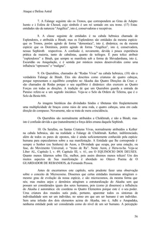 Ataque e Defesa Astral
7. A Falange seguinte são os Tronos, que correspondem ao Grau de Adepto
Isento e à Esfera de Chesed, cujo símbolo é um rei sentado em seu trono. (17) Estas
entidades são de natureza “Angélica”, isto é, conservadoras e receptivas.
8. A classe seguinte de entidades é na cabala hebraica chamada de
Esplendores, e atribuída a Binah; mas os Esplendores são entidades da mesma espécie
que os Tronos, porém agindo de forma “demoníaca”, isto é, dinâmica; ou da mesma
espécie que os Domínios, porém agindo de forma “Angélica”, isto é, conservadora,
nessas Sephiroth respectivas. A confusão é, novamente, devida à pouca experiência
prática da maioria, tanto de cabalistas, quanto de teólogos. É pura tolice atribuir
“esplendores” a Binah, que sempre se manifesta sob a forma de Shivadarshana, isto é,
Escuridão ou Aniquilação, e é sentida por místicos menos desenvolvidos como uma
influência “opressora” e “maligna”.
9. Os Querubins, chamados de “Rodas Vivas” na cabala hebraica, (18) são a
verdadeira Falange de Binah. Eles são descritos como criaturas de quatro cabeças,
porque representam o equilíbrio completo no Akasha das Quatro Direções da Cruz; e
são chamados de Rodas porque o seu equilíbrio é dinâmico: eles exercem as Quatro
Forças em todas as direções. A tradição de que um Querubim guarda a entrada do
Paraíso refere-se a um segredo iniciático. Veja-se o Selo da Ordem de Télema, que é o
Selo da Besta 666.
As imagens hieráticas das divindades hindus e tibetanas têm freqüentemente
uma multiplicidade de braços como raios de uma roda, e quatro cabeças, uma em cada
direção do compasso. Novamente, não se trata de mera coincidência.
Os Querubins são normalmente atribuídos a Chokhmah, e não a Binah; mas
isto é confusão devida a que (naturalmente) a força deles emana daquela Sephirah.
10. Os Serafins, ou Santas Criaturas Vivas, normalmente atribuídos a Kether
na cabala hebraica, são na realidade a Falange de Chokhmah. Kether, indiferenciado,
além de todos os pares de opostos, não é ainda suficientemente conhecido pela espécie
humana para especularmos sobre a sua manifestação. A Entidade que lhe corresponde é
sempre o Senhor (ou Senhora) do Aeon, a Divindade que ocupa, por uma estação, ou
fase, do Movimento Universal, o “trono de Ra”. Neste Aeon, é Heru-ra-ha. Veja-se
Líber AL, Capítulo I, v. 49; Capítulo III, v. 61, em O EQUINÓCIO DOS DEUSES.
Quanto menos falarmos sobre Ele, melhor, pois assim diremos menos tolices! Um dos
muitos aspectos de Sua manifestação é abordado no Oitavo Poema de O
GUARDADOR DE REBANHOS, de Fernando Pessoa.
Antes de encerrarmos este capítulo, seria prudente fazer uma observação
sobre o conceito de Microcosmo. Dissemos que certas entidades inumanas atingiram o
mesmo grau de evolução da nossa espécie, e são microcosmos, da mesma forma que
nós; mas muitos anjos e demônios atingiram a estruturalização do Akasha sem que
possam ser considerados iguais dos seres humanos, pois (como já dissemos) a influência
do Akasha é automática: ele coordena os Quatro Elementos porque este é o seu poder.
Uma criatura dos mundos sutis pode, portanto, aparentar todos os sintomas de
individualidade sem ser um indivíduo, no senso em que um ser humano é um indivíduo.
Sem uma infusão dos dois elementos acima do Akasha, isto é, Adhi e Anupadaka,
nenhuma entidade pode ser considerada como do nível de um ser humano. A percepção

56

 