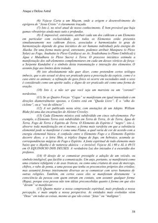 Ataque e Defesa Astral
(6) Veja-se Carta a um Maçom, onde a origem e desenvolvimento do
egrégora de “Jesus Cristo” é claramente traçada.
(7) Isto é, no nível atual de nosso conhecimento. É bem provável que haja
gamas vibratórias ainda mais sutis e profundas.
(8) É impossível, entretanto, atribuir cada um dos cakkram a um Elemento
em particular com exclusividade, pois todos os Elementos estão presentes
simultaneamente nos cakkram físicos, associados e harmonizados (o grau de
harmonização depende do grua iniciático do ser humano individual) pela energia do
Akasha. De uma forma muito geral, entretanto, podemos atribuir Manipura (o Plexo
Solar) ao Fogo, Anahatta (o Plexo Cardíaco) ao Ar, Svadisthana (o Plano Umbilical) à
Água e Muladhara (o Plexo Sacro) à Terra. O processo iniciático estimula a
manifestação dos sub-elementos complementares em cada um desses vórtices de força:
a Serpente Kundalini é o símbolo desta transmutação e interação dos elementos. O
assunto foge aos limites deste tratado.
(9) isto absolutamente não quer dizer, como pretendem certos teólogos
imbecis, que o ato sexual só deva ser praticado para a procriação da espécie, como é o
caso entre os animais; a refinação do gozo físico só ocorre em sociedades onde o sexo
é considerado como um apetite sadio, e digno de ser praticado até como uma forma de
oração.
(10) Isto é, a não ser que você seja um marxista ou um “coronel”
nordestino.
(11) Se as Quatro Forças “Cegas” se manifestam em igual intensidade e em
direções diametralmente opostas, o Centro está em “Queda Livre”. É o “olho do
ciclone”, ou a “voz do silêncio”.
(12) A ser publicado nesta série, com anotações de um Adepto. William
Blake foi uma das encarnações de Aleister Crowley.
(13) Cada Elemento místico está subdividido em cinco sub-elementos. Por
exemplo, o Elemento Terra está subdividido em Terra de Terra, Ar de Terra, Água de
Terra, Fogo de Terra e Espírito de Terra. O Elemento do Espírito é “negro”, isto é,
absorve toda manifestação em si mesmo; a forma mais rarefeita em que a substância
elemental pode se manifestar é como uma Flama, a qual varia de cor de acordo com a
energia elemental básica. A confusão entre o Elemento Fogo e o Elemento Espírito
decorre disso, e a letra Shin, a tríplice língua de fogo, em hebraico, acumula as
correspondências mágicas de Fogo e Espírito. A fonte espiritual de todo elemento mais
baixo que o Akasha é de natureza akásica – e invisível. Veja-se AL i 60 e AL ii 49-51
em O EQUINÓCIO DOS DEUSES. A verdadeira Luz dos iniciados é a escuridão dos
profanos.
(14) O desejo de se comunicar pressupõe a adoção de um veículo, ou
símbolo inteligível, que facilite a comunicação. Um anjo, portanto, se manifestará como
uma criatura refulgente e de asas brancas, ou como uma criatura de asas de morcego,
chifres, e rabo de ponta, a uma pessoa que tenha os preconceitos próprios dos cristãos;
mas assumirá formas inteiramente diversas ao se comunicar com seres humanos de
outras religiões. Também, em certos casos eles se manifestam diretamente `´a
consciência da pessoa com quem entram em contato, sem assumir qualquer forma
(Rupa), porque essa pessoa não tem idéias preconcebidas quanto à forma em que eles
“devam” se manifestar.
(15) Quanto maior a nossa compreensão espiritual, mais profunda a nossa
percepção, e mais ampla a nossa perspectiva. As entidades mais evoluídas vêem
“Deus” em todas as coisas, mesmo as que são coisas “feias” ou “malignas”.

58

 
