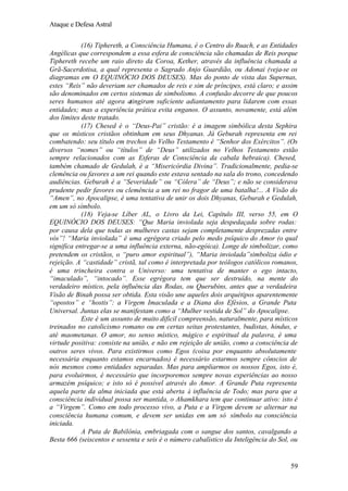 Ataque e Defesa Astral
(16) Tiphereth, a Consciência Humana, é o Centro do Ruach, e as Entidades
Angélicas que correspondem a essa esfera de consciência são chamadas de Reis porque
Tiphereth recebe um raio direto da Coroa, Kether, através da influência chamada a
Grã-Sacerdotisa, a qual representa o Sagrado Anjo Guardião, ou Adonai (veja-se os
diagramas em O EQUINÓCIO DOS DEUSES). Mas do ponto de vista das Supernas,
estes “Reis” não deveriam ser chamados de reis e sim de príncipes, está claro; e assim
são denominados em certos sistemas de simbolismo. A confusão decorre de que poucos
seres humanos até agora atingiram suficiente adiantamento para lidarem com essas
entidades; mas a experiência prática evita enganos. O assunto, novamente, está além
dos limites deste tratado.
(17) Chesed é o “Deus-Pai” cristão: é a imagem simbólica desta Sephira
que os místicos cristãos obtinham em seus Dhyanas. Já Geburah representa em rei
combatendo: seu título em trechos do Velho Testamento é “Senhor dos Exércitos”. (Os
diversos “nomes” ou “títulos” de “Deus” utilizados no Velhos Testamento estão
sempre relacionados com as Esferas de Consciência da cabala hebraica). Chesed,
também chamado de Gedulah, é a “Misericórdia Divina”. Tradicionalmente, pedia-se
clemência ou favores a um rei quando este estava sentado na sala do trono, concedendo
audiências. Geburah é a “Severidade” ou “Cólera” de “Deus”; e não se considerava
prudente pedir favores ou clemência a um rei no fragor de uma batalha!... A Visão do
“Amen”, no Apocalipse, é uma tentativa de unir os dois Dhyanas, Geburah e Gedulah,
em um só símbolo.
(18) Veja-se Líber AL, o Livro da Lei, Capítulo III, verso 55, em O
EQUINÓCIO DOS DEUSES: “Que Maria inviolada seja despedaçada sobre rodas:
por causa dela que todas as mulheres castas sejam completamente desprezadas entre
vós”! “Maria inviolada” é uma egrégora criado pelo medo psíquico do Amor (o qual
significa entregar-se a uma influência externa, não-egóica). Longe de simbolizar, como
pretendem os cristãos, o “puro amor espiritual”), “Maria inviolada”simboliza ódio e
rejeição. A “castidade” cristã, tal como é interpretada por teólogos católicos romanos,
é uma trincheira contra o Universo: uma tentativa de manter o ego intacto,
“imaculado”, “intocado”. Esse egrégora tem que ser destruído, na mente do
verdadeiro místico, pela influência das Rodas, ou Querubins, antes que a verdadeira
Visão de Binah possa ser obtida. Esta visão une aqueles dois arquétipos aparentemente
“opostos” e “hostis”: a Virgem Imaculada e a Diana dos Efésios, a Grande Puta
Universal. Juntas elas se manifestam como a “Mulher vestida de Sol” do Apocalipse.
Este é um assunto de muito difícil compreensão, naturalmente, para místicos
treinados no catolicismo romano ou em certas seitas protestantes, budistas, hindus, e
até maometanas. O amor, no senso místico, mágico e espiritual da palavra, é uma
virtude positiva: consiste na união, e não em rejeição de união, como a consciência de
outros seres vivos. Para existirmos como Egos (coisa por enquanto absolutamente
necessária enquanto estamos encarnados) é necessário estarmos sempre cônscios de
nós mesmos como entidades separadas. Mas para ampliarmos os nossos Egos, isto é,
para evoluirmos, é necessário que incorporemos sempre novas experiências ao nosso
armazém psíquico; e isto só é possível através do Amor. A Grande Puta representa
aquela parte da alma iniciada que está aberta à influência de Todo; mas para que a
consciência individual possa ser mantida, o Ahamkhara tem que continuar ativo: isto é
a “Virgem”. Como em todo processo vivo, a Puta e a Virgem devem se alternar na
consciência humana comum, e devem ser unidas em um só símbolo na consciência
iniciada.
A Puta de Babilônia, embriagada com o sangue dos santos, cavalgando a
Besta 666 (seiscentos e sessenta e seis é o número cabalístico da Inteligência do Sol, ou

59

 