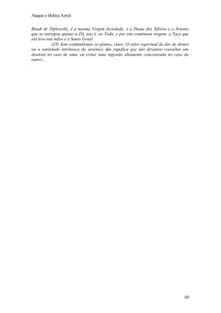 Ataque e Defesa Astral
Binah de Tiphereth), é a mesma Virgem Inviolada: é a Diana dos Efésios e a Ártemis
que se entregou apenas a Pã, isto é, ao Todo, e por isto continuou virgem; a Taça que
ela leva nas mãos é o Santo Graal.
(19) Sem confundirmos os planos, claro. O valor espiritual da dor de dentes
ou a santidade intrínseca do arsênico não significa que não devamos consultar um
dentista no caso de uma, ou evitar uma ingestão altamente concentrada no caso do
outro!...

60

 