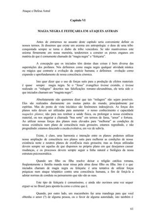 Ataque e Defesa Astral
Capítulo VI

MAGIA NEGRA E FEITIÇARIA EM ATAQUES ASTRAIS

Antes de entrarmos no assunto deste capítulo seria conveniente definir os
nossos termos. Já dissemos que existe um axioma em antropologia: o deus de uma tribo
conquistada sempre se torna o diabo da tribo vencedora. Se não mantivermos este
axioma firmemente em nossa memória, tenderemos a cometer os piores enganos em
matéria do que é comumente chamado de “magia negra” e “feitiçaria”.
A concepção que os iniciados têm destas duas coisas é bem diversa das
superstições dos profanos. Nós definimos como magia negra qualquer atividade mística
ou mágica que contrarie a evolução da espécie humana; e definimos evolução como
expansão e aprofundamento de nossa consciência cósmica.
Isto quer dizer que o uso de forças sutis para a produção de efeitos materiais
é quase sempre magia negra. Se o “Jesus” evangélico tivesse existido, e tivesse
realizado os “milagres” descritos nas falsificações romano-alexandrinas, ele teria sido o
que iniciados chamam um “magista negro”.
Absolutamente não queremos dizer que tais “milagres” não sejam possíveis.
Eles são realizados diariamente em muitas partes do mundo, principalmente por
espíritas. Mas do ponto de vista iniciático são fenômenos indesejáveis. As forças dos
planos sutis devem ser utilizadas para aumentar o nosso conhecimento e capacidade
naqueles planos; não para nos restituir a saúde física, ou prolongar a nossa existência
material, ou nos angariar a chamada “boa sorte” em termos de fama, “amor” e fortuna.
Ao utilizar nossas forças dos planos mais elevados para “melhorar” as condições de
nossa existência num plano de consciência mais grosseiro, estamos regredindo, e não
progredindo: estamos descendo a escala evolutiva, em vez de subi-la.
Existe, é claro, uma harmonia e interação entre os planos: podemos utilizar
nossa ampliação de consciência nos planos sutis para melhorar as condições de nossa
existência neste e noutros planos de existÊncia mais grosseira; mas as forças utilizadas
devem sempre ser aquelas de que dispomos no próprio plano em que desejamos causar
mudanças, e os processos devem sempre seguir a linha natural e biológica da nossa
estrutura psicossomática.
Quando um filho ou filha resolve deixar a religião católica romana,
freqüentemente a família manda rezar missa pela alma desse filho ou filha. Isto é o que
iniciados chamam de magia negra ou feitiçaria: é uma tentativa de utilizar forças
psíquicas num ataque telepático contra uma consciência humana, a fim de forçá-la a
adotar normas de conduta ou pensamento que não são as suas.
Este tipo de feitiçaria é comuníssimo, e ainda não ouvimos uma voz sequer
erguer-se no Brasil para apontá-la como o crime que é.
Quando, por outro lado, um macumbeiro faz uma mandinga para que você
obtenha o amor (?) de alguma pessoa, ou o favor de alguma autoridade, isto também é

61

 