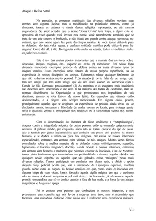 Ataque e Defesa Astral
No passado, as correntes espirituais das diversas religiões proviam seus
crentes com alguma defesa; mas a modificação na polaridade terrestre, como já
dissemos, tornou as palavras e sinais dessas religiões imponentes, ou até mesmo
enganadores. Se você acredita que o nome “Jesus Cristo” tem força, e algum ente se
aproxima de você quando você invoca esse nome, você naturalmente concluirá que se
trata de um ente sincero e benfazejo, e não ficará em guarda contra ataque. Acontece, no
entanto, que esse nome agora faz parte das forças mortas. Se você tentar utiliza-lo para
se defender, não terá valor algum, e qualquer entidade maléfica pode utiliza-lo para lhe
enganar. Como diz AL i 49: Ab-rogados estão todos os rituais, todas as ordálias, todas
as palavras e sinais.
Este é um dos muitos pontos importantes que a maioria dos escritores sobre
obsessão, ataques mágicos, etc., esquece ou evita (!) mencionar. Em nosso livro
daremos numerosos exemplos práticos de defesa contra os mais diversos tipos de
ataques ocultos. Esses exemplos serão tirados de nossa própria experiência, ou da
experiência de nossos discípulos ou colegas. Evitaremos relatar qualquer fenômeno de
que não tenhamos conhecimento pessoal. Todo mundo já ouviu falar de um amigo que
tem um amigo que tem outro amigo que viu um disco voador, ou conversou com o
Conde de São Germano pessoalmente! (2) As mentiras e os exageros mais incabíveis
são descritos com sinceridade e até com fé na maioria dos livros de ocultismo, mas as
normas disciplinares da Organização a que pertencemos nos impediriam de tais
desatinos, mesmo se eles fossem de nosso feitio. Os exemplos que citamos estão
documentados, e a origem será sempre mencionada. Em alguns casos, porém,
principalmente aqueles que se originam da experiência de pessoas ainda vivas ou de
discípulos nossos, tomamos a liberdade de mudar nomes ou locais, para proteger gente
séria e dedicada contra a perseguição dos fanáticos ou a curiosidade ociosa dos falsos
entusiastas.
Com a disseminação da literatura de falso ocultismo e “parapsicologia”,
ataques contra a integridade psíquica de outras pessoas estão se tornando perigosamente
comuns. O público médio, por enquanto, ainda não se tornou cônscio do tipo de coisa
que é tentado por gente inescrupulosa que conhece um pouco dos poderes da mente
humana, e se dedica a utiliza-los para fins indignos. Por causa de nossos interesses
especializados, entramos em contato com vítimas de tais ataques. Muitas vezes fomos
consultados sobre a melhor maneira de se defender contra enfeitiçamentos, sugestão,
hipnotismo e fascínio magnético doentio. Ainda devido a nossos interesses, entramos
em contato com homens e mulheres que podemos chamar de iniciados, e até de Mestres:
temos visto fenômenos que transcendem em profundidade e alcance aqueles obtidos em
qualquer sessão espírita, ou aqueles que são gabados como “milagres” pelas mais
diversas religiões. Temos participado em combates nos planos sutis, e obtido o apoio
daquela força policial oculta que, sob a autoridade da Hierarquia espiritual, mantém
guarda sobre todas as nações. Já houve ocasiões em que, como todos os iniciados em
alguma etapa de suas vidas, fomos forçados àquela vigília mágica em que o aspirante
não se atreve a dormir enquanto o sol está abaixo do horizonte; já afrontamos aquela
pressão esmagadora que só se desfaz quando a fase da lua muda, e a força de um ataque
magnético se desgasta e apaga.
Foi o contato com pessoas que conheciam os nossos interesses, e nos
procuraram para consulta que nos levou a escrever este livro; mas é necessário que
façamos uma cuidadosa distinção entre aquilo que é realmente uma experiência psíquica

VII

 