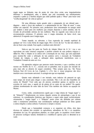Ataque e Defesa Astral
magia negra ou feitiçaria; mas do ponto de vista ético existe uma importantíssima
diferença: o mandingueiro sabe, e admite, que está executando um enfeitiçamento,
enquanto o padre (e a família) alegam que estão pedindo ajuda a “Deus” para trazer uma
“ovelha desgarrada” de volta ao aprisco!
Há uma diferença muito grande entre a preparação de um talismã para –
digamos – atrair o favor das mulheres, e a administração de um “filtro de amor” a uma
mulher em especial!. No primeiro caso, produzimos uma concentração na energia astral
que tenderá a atrair para nós mulheres que estejam dispostas a serem atraídas; não há
invasão da privacidade anímica de tais mulheres. Mas no segundo caso trata-se de um
envenenamento criminoso. O primeiro caso é magia elementar, de baixo nível, mas
admissível. O segundo caso é magia negra.
Tentar impedir, ou subverter, a livre expressão da vontade espiritual de
qualquer ser vivo é uma forma de magia negra. Diz o Livro da Lei: “tu não tens direito a
não ser fazer a tua vontade. Faze aquilo, e nenhum outro dirá não”.
Sabe-se que faz parte da Tarefa do Adepto Maior da A.’.A.’. (ou o seu
equivalente em outro sistema) conquistar o perfeito controle de seus poderes mágicos e
utiliza-los. Mas o Adepto só os utiliza sob a orientação do seu Anjo, que está capacitado
para mostrar-lhe onde a utilização de tais poderes serve à execução da Verdadeira
Vontade do Adepto, e onde a utilização deles significaria interferência com a
Verdadeira Vontade de outro ser vivo.
Há operações mágicas que parecem muito inocentes, e que o profano, ou até
mesmo um Neófito da A.’.A.’., executa sem se perturbar; mas as quais um iniciado de
grau mais alto se absteria de sequer considerar. “Mas sempre para me, “diz Nossa
Senhora Nuit (O Livro da Lei, Capítulo I, v.51). Isto é: nosso progresso não deve
interferir com o movimento universal. A ecologia tem que ser respeitada.
Quanto mais adiantado é um iniciado, mais indeciso ele parecerá no agir,
mais tempo ele levará para chegar a uma conclusão. Não é ele um dos Guardiões do
carma do Mundo? Você acha que ele precisa considerar apenas os apetites ou as
aversões de você; mas, e aquele pé de grama ali no canto do seu jardim? Ou aquele
elefante trombeteando do outro lado da terra? Eles também são fatores na equação do
Mestre.
Como, então, consideraremos aquilo que o vulgo chama de “magia negra” e
de “feitiçaria”? Simplesmente em termos daquele axioma de antropologia a que já nos
referimos. As considerações históricas que faremos a seguir estão quase exclusivamente
circunscritas à “magia negra” e à “feitiçaria” assim como são definidas por culturas
onde o cristianismo predomina; mas considerações análogas poderiam ser feitas quanto
a outras religiões e outras culturas. O processo é sempre o mesmo.
Desde que a humanidade começou a se organizar em tribos, dois tipos
diversos de culturas têm existido: os agricultores, adoradores do Sol, e os caçadores,
adoradores da Lua. Os agricultores plantam, ou criam gado; os caçadores vivem dentro
do processo ecológico natural, limitando-se a modifica-lo apenas para se alimentar ou se
vestir.

62

 