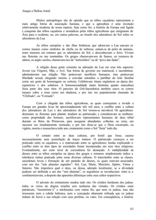 Ataque e Defesa Astral
Muitos antropólogos são de opinião que as tribos caçadoras representam a
mais antiga forma de associação humana, e que a agricultura é uma invenção
relativamente moderna de nossa espécie. Seja como for, a história da Europa está ligada
à conquista das tribos caçadoras e nomádicas pelas tribos agricultoras que emigraram da
Ásia para o ocidente; ou, em outras palavras, ao triunfo dos adoradores do Sol sobre os
adoradores da Lua.
As tribos européias e das ilhas britânicas que adoravam a Lua usavam os
cornos lunares como símbolos de chefia ou de nobreza; estiam-se de peles de animais,
eram menores em estatura que os adoradores do Sol, e desconheciam o ferro. Viviam
nas florestas ou nas montanhas. Os gregos chamavam-nos de faunos, ou romanos de
sátiros, os anglo-saxões, chamavam-nos de “anõezinhos” ou de “povo das fadas”.
A religião dessa gente consistia na adoração da Lua em seus três aspectos:
Jovem (ou Virgem), Mãe, e Avó. Sua forma de governo era matriarcal, e sacerdotisas
administravam sua religião. Não praticavam sacrifícios humanos, mas praticavam
liberdade sexual, chegando mesmo a convidar estranhos a partilhar do leito familiar
como um gesto de homenagem ou cortesia. Celebravam rituais orgiásticos na época dos
equinócios e dos solstícios. A homossexualidade (tanto feminina quanto masculina)
fazia parte dos seus ritos. O parceiro da Grã-Sacerdotiza também usava os cornos
lunares sobre a testa como um diadema, e pro isto era popularmente chamado de
“Chifrudo”, ou “Cornudo”.
Com a chegada das tribos agricultoras, as quais começaram a invadir a
Europa em grandes levas há aproximadamente três mil anos, o conflito entre a cultura
dos adoradores da Luz e dos adoradores do Sol tornou-se inevitável. Os agricultores
destruíam as florestas para plantar; tendiam ao patriarcado, e consideravam as mulheres
como propriedade dos homens; sacrificavam representantes humanos de deus tribal
durante os Ritos da Primavera, para assegurar abundantes colheitas ou crias; um
sucessor era imediatamente nomeado, e por isto dizia-se que o Deus encarnado, ou
vigário, morria e ressuscitava todo ano, exatamente como o Sol “fazia” todo dia.
O contato entre as duas culturas, por hostil que fosse, causou
necessariamente uma assimilação de traços mútuos. O patriarcado começou a ser
praticado entre os caçadores, e o matriarcado entre os agricultores; lendas explicando o
conflito entre os dois tipos de sociedades foram incorporadas em seus ritos religiosos.
Eventualmente, um certo nível de coexistência foi alcançado. A multiplicidade de
deuses entre as tribos européias na época dos gregos e romanos simplesmente indica a
tolerância mútua praticada entre essas diversas culturas. O intercâmbio entre as classes
sacerdotais levou à formação de um panteão de deuses, os quais estavam associados
com um dos “sete planetas sagrados”: Sol, Lua, Marte, Mercúrio, Júpiter, Vênus e
Saturno. Não importava qual o deus, ou deusa, adorado localmente; se a divindade
pudesse ser atribuída a um dos “sete planetas”, os seguidores se reconheciam entre si, e
confraternizavam, a despeito das aparentes diferenças entre seus cultos respectivos.
O advento do cristianismo mudou tudo isto. Os cristãos herdaram dos judeus
todos os vícios do dogma israelita sem nenhuma das virtudes. Os cristãos eram
patriarcais, “monoteísta<s” e intolerantes com outras fés, que nem os judeus, mas não
trouxeram nem a cabala hebraica, nem a concepção altamente refinada que os judeus
tinham de Jeová e sua relação com seus profetas, ou vates. Em conseqüência, a história

63

 