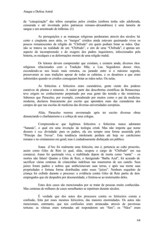 Ataque e Defesa Astral
da “catequização” das tribos européias pelos cristãos (embora tenha sido adulterada,
censurada e até inventada pelos patriarcas romano-alexandrinos) é uma lameira de
sangue e um amontoado de infâmias. (1)
As perseguições e as matanças religiosas perduraram através dos séculos: há
cento e cinqüenta anos atrás, os “meigos” cristãos ainda estavam queimando vivos os
poucos remanescentes da religião do “Chifrudo” em quem podiam botar as mãos. Que
não se tratava na realidade de um “Chifrudo”, e sim de uma “Chifruda”, é apenas um
aspecto da incompreensão e do exagero dos padres inquisitores, infeccionados pela
histeria, os recalques e as deformações morais de uma religião malsã.
Os leitores devem compreender que existiam, e existem ainda, diversos ritos
religiosos relacionados com a Tradição Mãe, a Lua. Seguidores desses ritos,
escondendo-se nos locais mais remotos, ou jurando entre si o máximo segredo,
preservaram as suas tradições apesar de todas as calúnias, e os desatinos a que eram
submetidos quando os cristãos conseguiam botar as mãos neles. Ou nelas.
As feiticeiras e feiticeiros eram curandeiros, gente ciente dos poderes
curativos de plantas e minerais. A maior parte das descobertas científicas da Renascença
teve origem no conhecimento perpetuado por essa gente tão temida e tão misteriosa.
Sabemos que Paracelso, por exemplo, considerado por muitos como o pai da medicina
moderna, declarou francamente por escrito que aprendera mais das curandeiras dos
campos do que nas escolas de medicina das diversas universidades européias.
Aliás, Paracelso morreu envenenado após ter escrito diversas obras
denunciando o charlatanismo e a cobiça de seus colegas.
Compreenda-se que legítimos feiticeiros e feiticeiras nunca adoraram
“Satanás”, o qual era uma invenção da teologia cristã. Mas não importa que nome
dessem à sua divindade: para os padres, ela era sempre uma forma assumida pelo
“Príncipe das Trevas”. Esta tendência intolerante perdura até hoje no catolicismo
romano e no cristianismo em geral; mas é cuidadosamente disfarçada em público.
Joana d’Arc foi realmente uma feiticeira, isto é, pertencia ao culto proscrito,
assim como Giles de Retz (o qual, aliás, ocupou o cargo de “Chifrudo” em sua
comarca). Joana foi queimada viva, e reabilitada depois de morta como “santa” – os
mortos não falam! Quanto a Giles de Retz, o famigerado “Barba Azul”, foi acusado de
sacrificar várias centenas de criancinhas indefesas nas masmorras de seu castelo. Seus
juízes foram padres e nobres que ambicionavam suas terras, e após sua morte suas
propriedades e fortuna forma distribuídas entre esses “juízes”. Nenhum esqueleto de
criança foi exibido durante o processo: a evidência contra Giles de Retz partiu de dois
empregados que ele despedira por desonestidade, e limitou-se ao testemunho deles.
Estes dois casos são mencionados por se tratar de pessoas muito conhecidas.
Mas centenas de milhares de casos semelhantes se repetiram durante séculos.
É verdade que dos autos dos processos contra os feiticeiros consta a
confissão, feita por esses mesmos feiticeiros, das maiores enormidades. Os autos não
mencionam, entretanto, que tais confissões eram arrancadas através de pavorosas
torturas: as vítimas eram torturadas até responderem um “Sim”; os “Nãos” eram

64

 