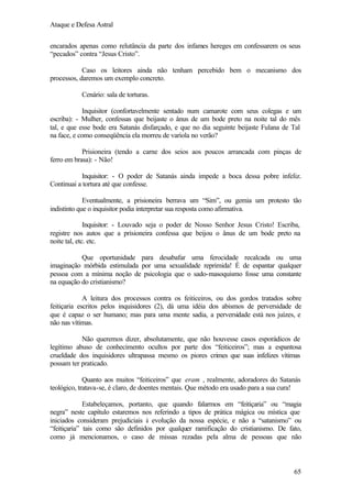 Ataque e Defesa Astral
encarados apenas como relutância da parte dos infames hereges em confessarem os seus
“pecados” contra “Jesus Cristo”.
Caso os leitores ainda não tenham percebido bem o mecanismo dos
processos, daremos um exemplo concreto.
Cenário: sala de torturas.
Inquisitor (confortavelmente sentado num camarote com seus colegas e um
escriba): - Mulher, confessas que beijaste o ânus de um bode preto na noite tal do mês
tal, e que esse bode era Satanás disfarçado, e que no dia seguinte beijaste Fulana de Tal
na face, e como conseqüência ela morreu de varíola no verão?
Prisioneira (tendo a carne dos seios aos poucos arrancada com pinças de
ferro em brasa): - Não!
Inquisitor: - O poder de Satanás ainda impede a boca dessa pobre infeliz.
Continuai a tortura até que confesse.
Eventualmente, a prisioneira berrava um “Sim”, ou gemia um protesto tão
indistinto que o inquisitor podia interpretar sua resposta como afirmativa.
Inquisitor: - Louvado seja o poder de Nosso Senhor Jesus Cristo! Escriba,
registre nos autos que a prisioneira confessa que beijou o ânus de um bode preto na
noite tal, etc. etc.
Que oportunidade para desabafar uma ferocidade recalcada ou uma
imaginação mórbida estimulada por uma sexualidade reprimida! É de espantar qualquer
pessoa com a mínima noção de psicologia que o sado-masoquismo fosse uma constante
na equação do cristianismo?
A leitura dos processos contra os feiticeiros, ou dos gordos tratados sobre
feitiçaria escritos pelos inquisidores (2), dá uma idéia dos abismos de perversidade de
que é capaz o ser humano; mas para uma mente sadia, a perversidade está nos juízes, e
não nas vítimas.
Não queremos dizer, absolutamente, que não houvesse casos esporádicos de
legítimo abuso de conhecimento ocultos por parte dos “feiticeiros”; mas a espantosa
crueldade dos inquisidores ultrapassa mesmo os piores crimes que suas infelizes vítimas
possam ter praticado.
Quanto aos muitos “feiticeiros” que eram , realmente, adoradores do Satanás
teológico, tratava-se, é claro, de doentes mentais. Que método era usado para a sua cura!
Estabeleçamos, portanto, que quando falarmos em “feitiçaria” ou “magia
negra” neste capítulo estaremos nos referindo a tipos de prática mágica ou mística que
iniciados consideram prejudiciais à evolução da nossa espécie, e não a “satanismo” ou
“feitiçaria” tais como são definidos por qualquer ramificação do cristianismo. De fato,
como já mencionamos, o caso de missas rezadas pela alma de pessoas que não

65

 