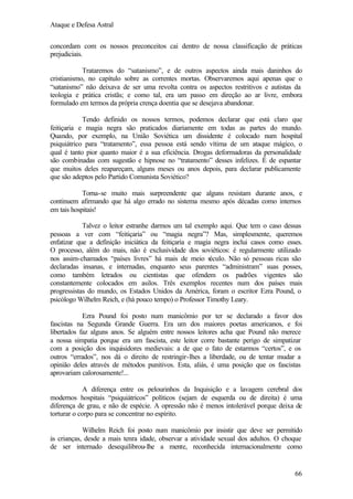 Ataque e Defesa Astral
concordam com os nossos preconceitos cai dentro de nossa classificação de práticas
prejudiciais.
Trataremos do “satanismo”, e de outros aspectos ainda mais daninhos do
cristianismo, no capítulo sobre as correntes mortas. Observaremos aqui apenas que o
“satanismo” não deixava de ser uma revolta contra os aspectos restritivos e autistas da
teologia e prática cristãs; e como tal, era um passo em direção ao ar livre, embora
formulado em termos da própria crença doentia que se desejava abandonar.
Tendo definido os nossos termos, podemos declarar que está claro que
feitiçaria e magia negra são praticados diariamente em todas as partes do mundo.
Quando, por exemplo, na União Soviética um dissidente é colocado num hospital
psiquiátrico para “tratamento”, essa pessoa está sendo vítima de um ataque mágico, o
qual é tanto pior quanto maior é a sua eficiência. Drogas deformadoras da personalidade
são combinadas com sugestão e hipnose no “tratamento” desses infelizes. É de espantar
que muitos deles reapareçam, alguns meses ou anos depois, para declarar publicamente
que são adeptos pelo Partido Comunista Soviético?
Torna-se muito mais surpreendente que alguns resistam durante anos, e
continuem afirmando que há algo errado no sistema mesmo após décadas como internos
em tais hospitais!
Talvez o leitor estranhe darmos um tal exemplo aqui. Que tem o caso dessas
pessoas a ver com “feitiçaria” ou “magia negra”? Mas, simplesmente, queremos
enfatizar que a definição iniciática da feitiçaria e magia negra inclui casos como esses.
O processo, além do mais, não é exclusividade dos soviéticos: é regularmente utilizado
nos assim-chamados “países livres” há mais de meio s
éculo. Não só pessoas ricas são
declaradas insanas, e internadas, enquanto seus parentes “administram” suas posses,
como também letrados ou cientistas que ofendem os padrões vigentes são
constantemente colocados em asilos. Três exemplos recentes num dos países mais
progressistas do mundo, os Estados Unidos da América, foram o escritor Ezra Pound, o
psicólogo Wilhelm Reich, e (há pouco tempo) o Professor Timothy Leary.
Ezra Pound foi posto num manicômio por ter se declarado a favor dos
fascistas na Segunda Grande Guerra. Era um dos maiores poetas americanos, e foi
libertados faz alguns anos. Se alguém entre nossos leitores acha que Pound não merece
a nossa simpatia porque era um fascista, este leitor corre bastante perigo de simpatizar
com a posição dos inquisidores medievais: a de que o fato de estarmos “certos”, e os
outros “errados”, nos dá o direito de restringir-lhes a liberdade, ou de tentar mudar a
opinião deles através de métodos punitivos. Esta, aliás, é uma posição que os fascistas
aprovariam calorosamente!...
A diferença entre os pelourinhos da Inquisição e a lavagem cerebral dos
modernos hospitais “psiquiátricos” políticos (sejam de esquerda ou de direita) é uma
diferença de grau, e não de espécie. A opressão não é menos intolerável porque deixa de
torturar o corpo para se concentrar no espírito.
Wilhelm Reich foi posto num manicômio por insistir que deve ser permitido
às crianças, desde a mais tenra idade, observar a atividade sexual dos adultos. O choque
de ser internado desequilibrou-lhe a mente, reconhecida internacionalmente como

66

 