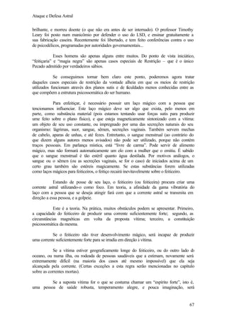 Ataque e Defesa Astral
brilhante, e morreu doente (o que não era antes de ser internado). O professor Timothy
Leary foi posto num manicômio por defender o uso do LSD, e ensinar gratuitamente a
sua fabricação caseira. Recentemente foi libertado, e tem feito conferências contra o uso
de psicodélicos, programadas por autoridades governamentais...
Esses homens são apenas alguns entre muitos. Do ponto de vista iniciático,
“feitiçaria” e “magia negra” são apenas casos especiais de Restrição – que é o único
Pecado admitido por verdadeiros sábios.
Se conseguimos tornar bem claro este ponto, poderemos agora tratar
daqueles casos especiais de restrição da vontade alheia em que os meios de restrição
utilizados funcionam através dos planos sutis e de f culdades menos conhecidas entre as
a
que compõem a estrutura psicossomática do ser humano.
Para enfeitiçar, é necessário possuir um laço mágico com a pessoa que
tencionamos influenciar. Este laço mágico deve ser algo que exista, pelo menos em
parte, como substância material (pois estamos tentando usar forças sutis para produzir
ume feito sobre o plano físico), e que esteja magneticamente sintonizado com a vítima:
um objeto de seu uso constante, ou impregnado por uma das secreções naturais do seu
organismo: lágrimas, suor, sangue, sêmen, secreções vaginais. Também servem mechas
de cabelo, aparas de unhas, e até fezes. Entretanto, o sangue menstrual (ao contrário do
que dizem alguns autores menos avisados) não pode ser utilizado, porque não contém
traços pessoais. Em parlança mística, está “livre de carma”. Pode servir de alimento
mágico, mas não formará automaticamente um elo com a mulher que o emitiu. É sabido
que o sangue menstrual é tão estéril quanto água destilada. Por motivos análogos, o
sangue ou o sêmen (ou as secreções vaginais, se for o caso) de iniciados acima de um
certo grau também são estéreis magicamente. Se estas substâncias forem utilizadas
como laços mágicos para feiticeiros, o feitiço recairá inevitavelmente sobre o feiticeiro.
Estando de posse de seu laço, o feiticeiro (ou feiticeira) procura criar uma
corrente astral utilizando-o como foco. Em teoria, a afinidade da gama vibratória do
laço com a pessoa que se deseja atingir fará com que a corrente astral se transmita em
direção a essa pessoa, e a golpeie.
Este é a teoria. Na prática, muitos obstáculos podem se apresentar. Primeiro,
a capacidade do feiticeiro de produzir uma corrente suficientemente forte; segundo, as
circunstâncias magnéticas em volta da proposta vítima; terceiro, a constituição
psicossomática da mesma.
Se o feiticeiro não tiver desenvolvimento mágico, será incapaz de produzir
uma corrente suficientemente forte para se irradia em direção à vítima.
Se a vítima estiver geograficamente longe do feiticeiro, ou do outro lado d
o
oceano, ou numa ilha, ou rodeada de pessoas saudáveis que a estimam, novamente será
extremamente difícil (na maioria dos casos até mesmo impossível) que ela seja
alcançada pela corrente. (Certas exceções a esta regra serão mencionadas no capítulo
sobre as correntes mortas).
Se a suposta vítima for o que se costuma chamar um “espírito forte”, isto é,
uma pessoa de saúde robusta, temperamento alegre, e pouca imaginação, será

67

 
