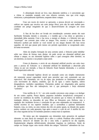 Ataque e Defesa Astral
A alimentação deverá ser leve, mas altamente nutritiva; e é conveniente que
a vítima se mantenha ocupada com seus afazeres normais, mas que evite magia,
misticismo, e principalmente espiritismo, enquanto durar o ataque.
Caso um receio de morrer se apresente, a pessoa deverá ser encorajada a
cultivar um esporte que envolva um certo perigo físico; pois não há nada melhor para
combater um perigo imaginário do que o desenvolvimento da coragem em nosso
caráter.
A fase da lua deve ser levada em consideração: correntes astrais são mais
facilmente formadas durante o crescente, e à medida que a lua cheia se aproxima a
intensidade delas aumenta. Com a lua nova, a energia se dissipa, e o feiticeiro tem que
“recarregar” sua corrente para voltar ao ataque. Ora, mesmo o mais poderoso dos
feiticeiros acabará por desistir se você resistir ao seu ataque durante três luas novas
seguidas: ele terá que passar pelo menos um período equivalente se recuperando antes
de tentar novamente.
Além da simples formação de uma corrente astral, o feiticeiro pode trabalhar
sobre sua vítima de formas mais diretas: ele pode enviar um elemental artificial para
efetuar o ataque, ou um elemental legítimo sobre o qual conseguiu obter domínio, ou
um demônio, ou mesmo o seu próprio corpo astral.
Como já dissemos, o envio de um elemental artificial envolve um certo risco
para a pessoa do feiticeiro: se o elemental artificial for identificado e absorvido pela
vítima ou por um iniciado, a força do feiticeiro ficará bastante diminuída, e a corrente
hostil repercutirá sobre ele.
Um elemental legítimo deverá ser encarado como um simples instrumento:
ele raramente possui capacidade moral para perceber que está cometendo um ato
reprovável. São elementais, em via de regra, que produzem os fenômenos associados
com movimento de objetos, estalidos, que da de água e outros líquidos, odores
desagradáveis, incêndios espontâneos. Elementais podem ser afugentados pela queima
de perfumes que lhes são indesejáveis, isto é, que pertençam à força elemental
“contrária”.
Uma neófita da A.’.A.’. em certa ocasião convenceu uma amiga a se desligar
de um centro espírita. Pouco depois, pequenos incêndios inexplicáveis começaram a
ocorrer na residência da neófita. A princípio ela pensou que se tratava de defeitos na
instalação elétrica, ou descuidos de seus filhos ao brincarem com fósforos; mas a
repetição dos incidentes levou-a à conclusão de que uma salamandra era responsável. A
neófita recorreu ao seu superior imediato, que a aconselhou a queimar diariamente
benjoim, rosa, ou mirra, ou uma mistura dos três em partes iguais, na direção dos quatro
pontos cardeais em cada aposento, logo após o nascer e o pôr do sol. A neófita fez isto
até a fase seguinte da lua. Os incêndios pararam e nunca mais se repetiram.
Há raízes que são repugnantes aos elementais mais grosseiros de qualquer
elemento: as mais fáceis de conseguir são o alho e a cebola. Pendurar alho cortado nos
aposentos, deixa-lo ali durante um dia e uma noite, e queima-lo no dia seguinte,
freqüentemente afugenta definitivamente elementais traquinas ou maliciosos. Gente do
campo na Europa segue uma receita obtida dos antigos “feiticeiros” adoradores da Lua:

69

 