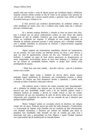 Ataque e Defesa Astral
quando estão para receber a visita de alguma pessoa que consideram ligada a influências
suspeitas, colocam cebolas cortadas na sala de visitas ou em qualquer outro aposento da
casa em que calculem que a pessoa suspeita entrará, e queimam essas cebolas no fogão
da cozinha assim que o visitante se vai.
É bem provável que modernos desodorizadores de ambientes tenham um
efeito semelhante em muitos casos; mas a evidência neste sentido ainda não é suficiente
para que a incluamos aqui.
Se o atacante emprega demônios, a situação se torna um pouco mais séria,
pois é evidente que ele possui conhecimentos ocultos; de outra forma não poderia
influenciar tal tipo de entidade. Feiticeiros que usam demônios são magistas, e só
podem ser combatidos por magistas. A utilização de uma entidade demoníaca na
obtenção de ambições puramente pessoais é muito perigosa, pois a afinidade contraída
com a entidade estimulará, no psicossoma do feiticeiro, o desenvolvimento exagerado
de qualidades demoníacas.
Alguns magistas são extremamente imprudentes, diremos até irresponsáveis,
em tais assuntos. Em certa ocasião, um indivíduo prestou um favor a certo dervixe, o
qual, em sinal de agradecimento, colocou um dos seus “familiares” a serviço do
benfeitor. A entidade era capaz de fazer objetos aparecerem ou desaparecerem, ou
serem transportados invisivelmente através de uma curta distância; e o benfeitor, que
era um homem de mentalidade bastante simples, se propôs fazer carreira como
prestidigitador de esquina.
- Muito bem, mas tome cuidado – disse-lhe o dervixe, - pois ele (o demônio)
tentará você a roubar.
Durante algum tempo o benfeitor do dervixe obteve grande sucesso
realizando truques inexplicáveis de ilusionismo; mas eventualmente começou a subtrair
o dinheiro de carteiras que fazia desaparecer durante o espetáculo, e acabou sendo
colocado na cadeia. O demônio voltou para o dervixe.
Não podemos acusar o dervixe dos roubos cometidos pelo “prestidigitador”
sob a influência da entidade; mas achamos que ele deveria ter ponderado ser pouco
provável que uma mentalidade simples como a do seu benfeitor pudesse resistir à
influência insidiosa da entidade, e deveria ter evitado colocar os dois em contato.
Consideramos até que esta imprudência da parte do dervixe indica que ele estava mais
influenciado pela companhia dos espíritos sob seu comando do que é desejável para
qualquer magista equilibrado.
Muitos “milagres” podem ser executados através de demônios; tais milagres
sempre têm um preço. Nenhuma pessoa que ainda não tenha alcançado o Conhecimento
e a Conversação do Sagrado Anjo Guardião está em condições de lidar eficientemente
com entidades demoníacas, e feiticeiros que utilizam tais entidades para atacar ou
prejudicar seus semelhantes estão iniciando um tipo de conduta que pode levar à
dissociação total entre a personalidade (ou Ente Mágico) e aquela Trindade Espiritual
sem a qual nenhum tipo de entidade pode ser chamada humana.

70

 