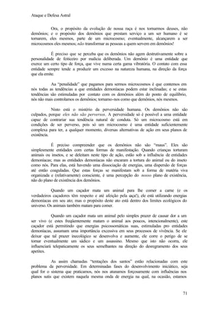 Ataque e Defesa Astral
Ora, o propósito da evolução de nossa raça é nos tornarmos deuses, não
demônios; e o propósito dos demônios que prestam serviço a um ser humano é se
tornarem, eles mesmos, parte de um microcosmo; eventualmente, alcançarem a ser
microcosmos eles mesmos; não transformar as pessoas a quem servem em demônios!
É preciso que se perceba que os demônios não agem destrutivamente sobre a
personalidade de feiticeiro por malícia deliberada. Um demônio é uma entidade que
exerce um certo tipo de força, que vive numa certa gama vibratória. O contato com essa
entidade sempre tende a produzir um excesso na natureza humana, na direção da força
que ela emite.
Aa “penalidade” que pagamos para sermos microcosmos é que contemos em
nós todas as tendências a que entidades demoníacas podem estar inclinadas; e se estas
tendências são estimuladas por contato com os demônios além do ponto de equilíbrio,
nós não mais controlamos os demônios; tornamo-nos como que demônios, nós mesmos.
Nisto está o mistério da perversidade humana. Os demônios não são
culpados, porque eles não são perversos. A perversidade só é possível a uma entidade
capaz de contrariar sua tendência natural de conduta. Só um microcosmo está em
condições de ser perverso, pois só um microcosmo é uma entidade suficientemente
complexa para ter, a qualquer momento, diversas alternativas de ação em seus planos de
existência.
É preciso compreender que os demônios não são “maus”. Eles são
simplesmente entidades com certas formas de manifestação. Quando crianças torturam
animais ou insetos, e se deleitam neste tipo de ação, estão sob a influência de entidades
demoníacas; mas as entidades demoníacas não encaram a tortura do animal ou do inseto
como nós. Para elas, está havendo uma dissociação de energias, uma dispersão de forças
até então coaguladas. Que estas forças se manifestam sob a forma de matéria viva
organizada e (relativamente) consciente, é uma percepção do nosso plano de existência,
não do plano de existência dos demônios.
Quando um caçador mata um animal para lhe comer a carne (e os
verdadeiros caçadores têm respeito e até afeição pela c
aça!), ele está utilizando energias
demoníacas em seu ato; mas o propósito deste ato está dentro dos limites ecológicos do
universo. Os animais também matam para comer.
Quando um caçador mata um animal pelo simples prazer de causar dor a um
ser vivo (e estes freqüentemente matam o animal aos poucos, intencionalmente), este
caçador está permitindo que energias psicossomáticas suas, estimuladas pro entidades
demoníacas, assumam uma importância excessiva em seus processos de vivência. Se ele
deixar que tal prazer inecológico se desenvolva e aumente, ele corre o perigo de se
tornar eventualmente um sádico e um assassino. Mesmo que isto não ocorra, ele
influenciará telepaticamente os seus semelhantes na direção do desregramento dos seus
apetites.
As assim chamadas “tentações dos santos” estão relacionadas com este
problema da perversidade. Em determinadas fases do desenvolvimento iniciático, seja
qual for o sistema que praticamos, nós nos atunamos forçosamente com influências nos
planos sutis que existem naquela mesma onda de energia na qual, na ocasião, estamos

71

 