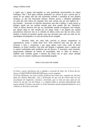 Ataque e Defesa Astral
e aquilo que é apenas auto-sugestão ou uma perturbação psicossomática de origem
fisiológica. Não é fácil (para ocultistas prudentes!) ter certeza de que a pessoa que se
queixa de um ataque sutil não está meramente sofrendo o tumultuar de seus próprios
recalques, ou não está fisicamente enferma. Histeria, psicose e distúrbios glandulares
em geral são, pelo menos por enquanto, bem mais comuns que um caso legitimo de –
por exemplo – possessão ou obsessão demoníaca; nem sabe o público, e muito menos os
teólogos, aquilo que um ocultista iniciado quer dizer quando fala dos “demônios”.
Todos os fatores possíveis têm que ser considerados quando investigamos uma situação
que alguém alega ter sido causada por um ataque astral; e nas páginas que seguem
procuraremos descrever não só os métodos de defesa contra esse tipo de crime, como
também a maneira de perceber aqueles casos que deveriam antes estar nas mãos de um
neurologista, um psiquiatra, e às vezes até mesmo de um cirurgião.
Devemos ainda, por outro lado, prevenir as pessoas imaginativas ou
sugestionáveis contra o estudo deste livro. Seria preferível para elas que não nos
levassem a sério, e encarassem o que segue apenas como outro conto de horror
fantástico, ou ficção científica. Esta obra está dirigida a estudantes sérios e aqueles que
se sentem confrontados pelos problemas que ela descreve. É necessário, neste momento,
psiquicamente turbulento da história da humanidade, abrir os olhos de homens e
mulheres mais evoluídos quanto à natureza das forças com as quais vamos entrando
mais e mais em contato à medida que a humanidade progride.

Amor é a lei, amor sob vontade.
______________________________________________________________________
(1) Esta e outras referências são a capítulo e versículo de Líber AL, O Livro da Lei.
Veja-se O EQUINÓCIO DOS DEUSES para o texto completo.
(2) Franz hartmann, em certa ocasião, publicou um retrato que, segundo ele, lhe fora
dado por Helena Blavatsky, com a declaração de que era um retrato dela em sua
encarnação de Cagliostro. Acontece, entretanto, que se trata de uma cópia de um
retrato de um dos reis da Prússia, e o original ainda se encontra dependurado num
museu alemão! Ficamos sem saber se Franz hartmann mentiu despudoradamente, ou se
a Mestra se divertiu á custa dele.

VIII

 