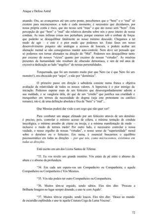 Ataque e Defesa Astral
atuando. Ora, ao avançarmos até um certo ponto, percebemos que o “bem” e o “mal” só
existem para microcosmos: a todo e cada momento, é necessário que decidamos, por
nossa própria conta e risco, que ato nosso será “mau” e que ato nosso será “bom”. Esta
percepção de que “bem” e “mal” são relativos derruba sobre nós o peso inteiro de nossa
conduta. As mais ínfimas coisas nos perturbam, porque estamos sob o embate de forças
que poderão se desequilibrar fatalmente ao nosso mínimo descuido. Chegamos a ter
medo de agir – e este é o pior medo que podemos ter. Estas fases em nosso
desenvolvimento psíquico são análogas a acessos de loucura, e podem acabar am
alienação mental se não conseguirmos manter auto-controle. Nem deve ser pensado que
só podemos nos tornar alienados na direção do “Mal”. Podemos nos desequilibrar tanto
por excesso de nossos “vícios” quanto por excesso de nossas “virtudes”. As misérias
presentes da humanidade não resultam de obsessão demoníaca, e sim de mil anos de
excessiva dedicação ao lado “angélico” de nossas personalidades.
Torquemada, que foi um monstro muito pior que Nero (se é que Nero foi um
monstro!), era obcecado por “anjos”, e não por “demônios”.
O primeiro passo em direção à sabedoria consiste numa franca e objetiva
avaliação da relatividade de todos os nossos valores. A hipocrisia é o pior inimigo da
iniciação. Podemos esperar mais de um feiticeiro que desavergonhadamente admite a
sua maldade, e se vangloria dela, do que de um “cristão” que justifica sua crueldade e
mesquinhez em termos da necessidade do dogma (seja este protestante ou católico
romano), isto é, de uma definição absoluta e fixa de “bem” e “mal”...
Que Messias poderá dar visão a um cego que não quer ver?
Para combater um ataque efetuado por um feiticeiro através de um demônio
é preciso, pois, controlar o mínimo acesso de cólera, a mínima tentação de conduta
inecológica, o mínimo arroubo de ciúme ou inveja, e a mínima manifestação de medo –
inclusive o medo de termos medo! Por outro lado, é necessário controlar a nossa
vaidade, o nosso orgulho de nossas “virtudes”, o nosso senso de “superioridade” moral
sobre o demônio ou o feiticeiro. Em suma, é essencial buscarmos o equilíbrio
psicossomático em todas as direções – por que nós, como microcosmos, existimos em
todas as direções.
Está escrito em um dos Livros Santos de Télema:
“33. Eu vos revelo um grande mistério. Vós estais de pé entre o abismo da
altura e o abismo da profundeza.
“34. Em cada um espera-vos um Companheiro ou Companheira; e aquele
Companheiro ou Companheira é Vós Mesmos.
“35. Vós não podeis ter outro Companheiro ou Companheira.
“36. Muitos têm-se erguido, sendo sábios. Eles têm dito: ‘Procura a
Brilhante Imagem no lugar sempre dourado, e une-te com Aquilo’.
“37. Muitos têm-se erguido, sendo loucos. Eles têm dito: ‘Desce ao mundo
de escuridão esplêndida e une-te àquela Criatura Cega da Lama Viscosa’.

72

 