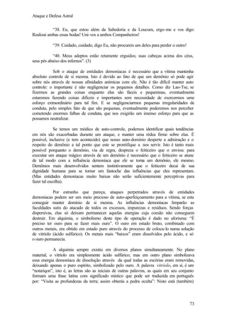 Ataque e Defesa Astral
“38. Eu, que estou além da Sabedoria e da Loucura, ergo-me e vos digo:
Realizai ambas essas bodas! Uni-vos a ambos Companheiros!
“39. Cuidado, cuidado, digo Eu, não procureis um deles para perder o outro!
“40. Meus adeptos estão retamente erguidos; suas cabeças acima dos céus,
seus pés abaixo dos infernos”. (3)
Sob o ataque de entidades demoníacas é necessário que a vítima mantenha
absoluto controle de si mesma. Isto é devido ao fato de que um demônio só pode agir
sobre nós através de nossas afinidades anímicas com ele. Não é tão difícil manter auto
controle: o importante é não negligenciar os pequenos detalhes. Como diz Lao-Tse, se
fizermos as grandes coisas enquanto elas são fáceis e pequeninas, eventualmente
estaremos fazendo coisas difíceis e importantes sem necessidade de exercermos ume
esforço extraordinário para tal fim. E se negligenciarmos pequenas irregularidades de
conduta, pelo simples fato de que são pequenas, eventualmente poderemos nos perceber
cometendo enormes falhas de conduta, que nos exigirão um imenso esforço para que as
possamos neutralizar.
Se temos um módico de auto-controle, podemos identificar quais tendências
em nós são exacerbadas durante um ataque, e manter uma rédea firme sobre elas. È
possível, inclusive (e tem acontecido) que nosso auto-domínio desperte a admiração e o
respeito do demônio a tal ponto que este se prontifique a nos servir. Isto é tanto mais
possível porquanto o demônio, via de regra, despreza o feiticeiro que o enviou: para
executar um ataque mágico através de um demônio é necessário que o feiticeiro se atune
de tal modo com a influência demoníaca que ele se torna um demônio, ele mesmo.
Demônios mais desenvolvidos sentem instintivamente que o feiticeiro decai de sua
dignidade humana para se tornar um fantoche das influências que eles representam.
(Mas entidades demoníacas muito baixas não serão suficientemente perceptivas para
fazer tal escolha).
Por estranho que pareça, ataques perpetrados através de entidades
demoníacas podem ser um meio precioso de auto-aperfeiçoamento para a vítima, se esta
conseguir manter domínio de si mesma. As influências demoníacas limparão as
faculdades sutis do atacado de todos os excessos, impurezas e resíduos. Sendo forças
dispersivas, elas só deixam permanecer aquelas energias cuja coesão não conseguem
destruir. Em alquimia, o simbolismo deste tipo de operação é dado no aforisma: “É
preciso ter ouro para se fazer mais ouro”. O ouro em estado bruto, combinado com
outros metais, era obtido em estado puro através do processo de coloca-lo numa solução
de vitríolo (ácido sulfúrico). Os metais mais “baixos” eram dissolvidos pelo ácido, e só
o ouro permanecia.
A alquimia sempre existiu em diversos planos simultaneamente. No plano
material, o vitríolo era simplesmente ácido sulfúrico; mas em outro plano simbolizava
essa energia demoníaca de dissolução através da qual todas as escórias eram removidas,
deixando apenas o puro espírito, simbolizado pelo ouro. A palavra vitríolo, em si, é um
“notariqon”, isto é, as letras são as iniciais de outras palavras, as quais em seu conjunto
formam uma frase latina com significado místico que pode ser traduzida em português
por: “Visita as profundezas da terra; assim obterás a pedra oculta”: Nisto está (também)

73

 