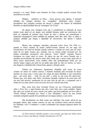 Ataque e Defesa Astral
possuem e os usam. Muitos seres humanos de baixa evolução podem executar feitos
assombrosos no astral.
Milagres – autênticos ou falsos – nunca provam coisa alguma. A principal
utilidade dos milagres descritos nos “evangelhos” falsificados pelos romanoalexandrinos (por exemplo) consistia em desviar a atenção dos leitores da banalidade
filosófica ou superficialidade ética da “mensagem” do “Cristo”.
Há apenas uma vantagem (mas esta é considerável) na utilização de nosso
próprio corpo astral em um ataque: uma entidade humana, sendo um microcosmo, não
pode ser impedida de penetrar num círculo de selos e defesas que normalmente o
manteriam inexpugnável contra entidades de qualquer outro tipo. (Isto, aliás, se aplica a
qualquer entidade que atingiu a dignidade de microcosmo, não apenas à espécie
humana).
Mesmo esta vantagem, entretanto, apresenta certos riscos. Em 1964 e.v.,
quando as forças sinistras da reação católico-romana estavam em um auge, nós
executávamos um ritual de banição quando sentimos a entrada em nossa aura do corpo
astral de um padre romano que, ousando, mas ao mesmo tempo assustado por sua
própria temeridade, pronunciou estas palavras: “Jesus! Maria!” enquanto buscava
incorporar seu corpo astral ao nosso. No plano em que ele estava fazendo isto, a
operação provavelmente lhe parecia muito fácil, desde que o nosso corpo astral não só
estava pouco desenvolvido, como também tinha sido profundamente ferido por um
anterior ataque mágico por parte de um padre (que pode ter sido ele mesmo, ou outro;
não chegamos a identificar-lhe a forma física, apenas a vibração astral).
Embora nos sentíssemos ligeiramente ofendidos pelo receio do nosso
visitante em entrar em contato conosco, e bastante insultados pela invocação de forças
ilusórias em nossa aura, o nosso grau nos exigia dar plena liberdade a essa consciência
para – por assim dizer – “estar em sua casa”, e entrar ou sair como lhe aprouvesse.
Mesmo que, num plano mais baixo, tivéssemos desejado expulsa-lo de nossa aura, não
nos teria sido possível: astralmente ele era mais forte do que nós, e comparado com a
solidez do seu corpo astral o nosso era como névoa em volta de uma rocha.
Mas, como bem disse Fernando Pessoa em seu Ultimatum, profetizando
sobre a Nova Era, o super-homem será, não o mais forte, mas o mais completo. Alguns
dias após sua invasão de nosso círculo esse padre, que havia publicado um livro sobre a
“Eterna Aliança” prometida por “Jesus” a seus “discípulos”, estava em uma livraria
assinando autógrafos quando foi acometido por um ataque cardíaco e caiu morto.
Não levantáramos um dedo contra esse indivíduo. Sua morte adveio de sua
percepção íntima, após contato conosco, de que sua existência inteira estivera baseada
em falsidade e erro. O anahatta é o centro coordenador das energias psíquicas abaixo do
Abismo.

(1) Para maiores detalhes quanto a este assunto, que foge dos limites deste
livro, leia-se Carta a um Maçom. Pedidos diretamente à O.T.O.

75

 