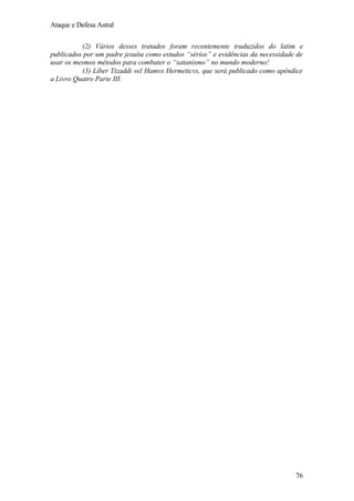 Ataque e Defesa Astral
(2) Vários desses tratados foram recentemente traduzidos do latim e
publicados por um padre jesuíta como estudos “sérios” e evidências da necessidade de
usar os mesmos métodos para combater o “satanismo” no mundo moderno!
(3) Líber Tizaddi vel Hamvs Hermeticvs, que será publicado como apêndice
a Livro Quatro Parte III.

76

 