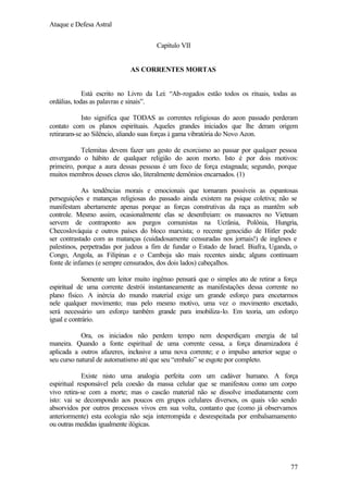 Ataque e Defesa Astral
Capítulo VII

AS CORRENTES MORTAS

Está escrito no Livro da Lei: “Ab-rogados estão todos os rituais, todas as
ordálias, todas as palavras e sinais”.
Isto significa que TODAS as correntes religiosas do aeon passado perderam
contato com os planos espirituais. Aqueles grandes iniciados que lhe deram origem
retiraram-se ao Silêncio, aliando suas forças à gama vibratória do Novo Aeon.
Telemitas devem fazer um gesto de exorcismo ao passar por qualquer pessoa
envergando o hábito de qualquer religião do aeon morto. Isto é por dois motivos:
primeiro, porque a aura dessas pessoas é um foco de força estagnada; segundo, porque
muitos membros desses cleros são, literalmente demônios encarnados. (1)
As tendências morais e emocionais que tornaram possíveis as espantosas
perseguições e matanças religiosas do passado ainda existem na psique coletiva; não se
manifestam abertamente apenas porque as forças construtivas da raça as mantêm sob
controle. Mesmo assim, ocasionalmente elas se desenfreiam: os massacres no Vietnam
servem de contraponto aos purgos comunistas na Ucrânia, Polônia, Hungria,
Checoslováquia e outros países do bloco marxista; o recente genocídio de Hitler pode
ser contrastado com as matanças (cuidadosamente censuradas nos jornais!) de ingleses e
palestinos, perpetradas por judeus a fim de fundar o Estado de Israel. Biafra, Uganda, o
Congo, Angola, as Filipinas e o Camboja são mais recentes ainda; alguns continuam
fonte de infames (e sempre censurados, dos dois lados) cabeçalhos.
Somente um leitor muito ingênuo pensará que o simples ato de retirar a força
espiritual de uma corrente destrói instantaneamente as manifestações dessa corrente no
plano físico. A inércia do mundo material exige um grande esforço para encetarmos
nele qualquer movimento; mas pelo mesmo motivo, uma vez o movimento encetado,
será necessário um esforço também grande para imobiliza-lo. Em teoria, um esforço
igual e contrário.
Ora, os iniciados não perdem tempo nem desperdiçam energia de tal
maneira. Quando a fonte espiritual de uma corrente cessa, a força dinamizadora é
aplicada a outros afazeres, inclusive a uma nova corrente; e o impulso anterior segue o
seu curso natural de automatismo até que seu “embalo” se esgote por completo.
Existe nisto uma analogia perfeita com um cadáver humano. A força
espiritual responsável pela coesão da massa celular que se manifestou como um corpo
vivo retira-se com a morte; mas o cascão material não se dissolve imediatamente com
isto: vai se decompondo aos poucos em grupos celulares diversos, os quais vão sendo
absorvidos por outros processos vivos em sua volta, contanto que (como já observamos
anteriormente) esta ecologia não seja interrompida e desrespeitada por embalsamamento
ou outras medidas igualmente ilógicas.

77

 