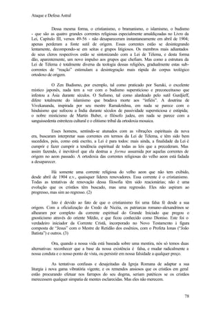 Ataque e Defesa Astral
Dessa mesma forma, o cristianismo, o bramanismo, o islamismo, o budismo
- que são as quatro grandes correntes religiosas especialmente amaldiçoadas no Livro da
Lei, Capítulo III, versos 49-56 - não desapareceram instantaneamente em abril de 1904;
apenas perderam a fonte sutil de origem. Essas correntes estão se desintegrando
lentamente, decompondo-se em seitas e grupos litigiosos. Os membros mais adiantados
de seus cleros respectivos estão se sintonizando com a Lei de Télema, e desta forma
dão, aparentemente, um novo impulso aos grupos que chefiam. Mas como a estrutura da
Lei de Télema é totalmente diversa da teologia dessas religiões, gradualmente estas subcorrentes de “reação” estimulam a desintegração mais rápida do corpus teológico
ortodoxo de origem.
O Zen Budismo, por exemplo, tal como praticado por Suzuki, o excelente
místico japonês, nada tem a ver com o budismo supersticioso e preconceituoso que
infestou a Ásia durante séculos. O Sufismo, tal como alardeado pelo sutil Gurdjieff,
difere totalmente do islamismo que bradava morte aos “infiéis”. A doutrina de
Vivekananda, inspirada por seu mestre Ramakrishna, em nada se parece com o
hinduismo que sufocou a Índia durante séculos de passividade supersticiosa e estúpida;
o nobre misticismo de Martin Buber, o filósofo judeu, em nada se parece com a
sanguissedenta estreiteza cultural e o elitismo tribal da ortodoxia mosaica.
Esses homens, sentindo-se atunados com as vibrações espirituais da nova
era, buscaram interpretar suas correntes em termos da Lei de Télema, e têm sido bem
sucedidos, pois, como está escrito, a Lei é para todos: mais ainda, a finalidade da Lei é
cumprir e fazer cumprir a tendência espiritual de todas as leis que a precederam. Mas
assim fazendo, é inevitável que ela destrua a forma assumida por aquelas correntes de
origem no aeon passado. A ortodoxia das correntes religiosas do velho aeon está fadada
a desaparecer.
Há somente uma corrente religiosa do velho aeon que não tem exibido,
desde abril de 1904 e.v., quaisquer líderes renovadores. Essa corrente é o cristianismo.
Todas as tentativas de renovação dessa filosofia têm sido reacionárias; não é uma
evolução que os cristãos têm buscado, mas uma regressão. Eles não aspiram ao
progresso, mas sim ao regresso. (2)
Isto é devido ao fato de que o cristianismo foi uma falsa fé desde a sua
origem. Com a oficialização do Credo de Nicéia, os patriarcas romano-alexandrinos se
alhearam por completo da corrente espiritual do Grande Iniciado que pregou o
gnosticismo através do oriente Médio, e que ficou conhecido como Dioniso. Este foi o
verdadeiro iniciador da Corrente Cristã, incorporado no Novo Testamento à figura
composta de “Jesus” com o Mestre de Retidão dos essênios, com o Profeta Ionas (“João
Batista”) e outros. (3)
Ora, quando a nossa vida está baseada sobre uma mentira, nós só temos duas
alternativas: reconhecer que a base da nossa existência é falsa, e mudar radicalmente a
nossa conduta e o nosso ponto de vista, ou persistir em nossa falsidade a qualquer preço.
As tentativas confusas e desajeitadas da Igreja Romana de adaptar a sua
liturgia à nova gama vibratória vigente, e os remendos ansiosos que os cristãos em geral
estão procurando efetuar nos farrapos do seu dogma, seriam patéticos se os cristãos
merecessem qualquer simpatia de mentes esclarecidas. Mas eles não merecem.

78

 
