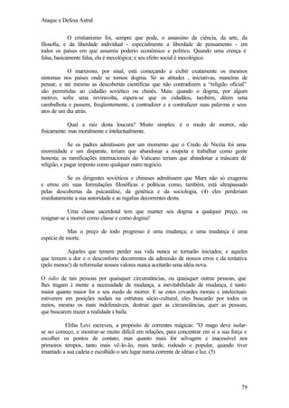 Ataque e Defesa Astral
O cristianismo foi, sempre que pode, o assassino da ciência, da arte, da
filosofia, e da liberdade individual - especialmente a liberdade de pensamento - em
todos os países em que assumiu poderio econômico e político. Quando uma crença é
falsa, basicamente falsa, ela é inecológica; e seu efeito social é inecológico.
O marxismo, por sinal, está começando a exibir exatamente os mesmos
sintomas nos países onde se tornou dogma. Só as atitudes , iniciativas, maneiras de
pensar, e até mesmo as descobertas científicas que não contradizem a “religião oficial”
são permitidas ao cidadão soviético ou chinês. Mais: quando o dogma, por algum
motivo, sofre uma reviravolta, espera-se que os cidadãos, também, dêem uma
cambalhota e passem, freqüentemente, a contradizer e a contrafazer suas palavras e seus
atos de um dia atrás.
Qual a raiz desta loucura? Muito simples: é o medo de morrer, não
fisicamente: mas moralmente e intelectualmente.
Se os padres admitissem por um momento que o Credo de Nicéia foi uma
enormidade e um disparate, teriam que abandonar a roupeta e trabalhar como gente
honesta; as ramificações internacionais do Vaticano teriam que abandonar a máscara de
religião, e pagar imposto como qualquer outro negócio.
Se os dirigentes soviéticos e chineses admitissem que Marx não só exagerou
e errou em suas formulações filosóficas e políticas como, também, está ultrapassado
pelas descobertas da psicanálise, da genética e da sociologia, (4) eles perderiam
imediatamente a sua autoridade e as regalias decorrentes desta.
Uma classe sacerdotal tem que manter seu dogma a qualquer preço, ou
resignar-se a morrer como classe e como dogma!
Mas o preço de todo progresso é uma mudança; e uma mudança é uma
espécie de morte.
Aqueles que temem perder sua vida nunca se tornarão iniciados; e aqueles
que temem a dor e o desconforto decorrentes da admissão de nossos erros e da tentativa
(pelo menos!) de reformular nossos valores nunca aceitarão uma idéia nova.
O ódio de tais pessoas por quaisquer circunstâncias, ou quaisquer outras pessoas, que
lhes tragam à mente a necessidade de mudança, a inevitabilidade de mudança, é tanto
maior quanto maior for o seu medo de morrer. E se estes covardes morais e intelectuais
estiverem em posições nodais na estrutura sócio-cultural, eles buscarão por todos os
meios, mesmo os mais indefensáveis, destruir quer as circunstâncias, quer as pessoas,
que buscarem trazer a realidade à baila.
Elifas Levi escreveu, a propósito de correntes mágicas: "O mago deve isolarse no começo, e mostrar-se muito difícil em relações, para concentrar em si a sua força e
escolher os pontos de contato; mas quanto mais for selvagem e inacessível nos
primeiros tempos, tanto mais vê-lo-ão, mais tarde, rodeado e popular, quando tiver
imantado a sua cadeia e escolhido o seu lugar numa corrente de idéias e luz. (5)

79

 
