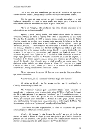 Ataque e Defesa Astral
Até ai tudo bem; mas suponhamos que, em vez de "escolher o seu lugar numa
corrente de idéias e de luz", o mago deseje criar uma nova corrente de idéias e de luz?
Em tal caso ele pode esperar as mais tremendas provações, e a mais
implacável perseguição por parte de todos aqueles que sentem que a criação de uma
nova corrente obrará em detrimento da corrente de que já fazem parte.
Que é um "herege", a não ser alguém cujas idéias nós não aprovamos, e por
cuja existência nos sentimos ameaçados?
Quando Aleister Crowley morreu, uma revista católica romana de circulação
eclesiástica publicou em latim o seguinte texto sobre as circunstâncias de sua morte:
“No dia dois de dezembro de 1947 a imprensa inglesa anunciou a morte de Aleister
Crowley, descrito por um juiz como a pessoa mais pervertida da I
nglaterra. Ao lhe ser
perguntado, em certa ocasião, sobre a sua identidade, Crowley replicara: ‘Antes que
Hitler fosse, EU SOU’ – uma deliberada blasfêmia contra as escrituras. Antes de deixar
este mundo, o feiticeiro de setenta anos de idade amaldiçoou seu médico, o qual, muito
corretamente, lhe havia recusado morfina porque Crowley a estava distribuindo entre
menores. ‘Já eu vou morrer sem morfina, você morrerá logo depois de mim’. E isto
aconteceu. O jornal Daily Express do dia 2 de abril de 1948 relatou que o funeral do
mago negro provocara protestos do Conselho Municipal da cidade de Brighton. O
Conselheiro J. C. Sherrot declarou que, de acordo com relatórios que ele recebera, o
funeral de Crowley fora celebrado com o ritual completo da magia negra. Seus
discípulos haviam recitado invocações infernais, o “Hino a Pã” composto pelo próprio
Crowley, o “Hino a Satã”, escrito por Carducci e as Coletas da Missa Gnóstica,
composta por Crowley para seu templo satânico em Londres.
Nesse interessante documento há diversos erros, para não dizermos calúnias,
que passamos a detalhar:
Crowley nunca, em sua vida inteira, “distribuiu drogas entre menores”.
O médico de Crowley não lhe recusou morfina, não foi amaldiçoado por
Crowley, nem morreu pouco após este.
Os “relatórios” recebidos pelo Conselheiro Sherrot foram fornecidos de
segunda mão – exatamente como o artigo citado acima. O “Hino a Satã”, de Corbucci,
não foi recitado, pois esse é um poema de “satanismo”, isto é, de catolicismo romano às
avessas. Quanto ao “Hino a Pã”, poderá ser lido, na brilhante tradução de Fernando
Pessoa, por qualquer leitor interessado. As Coletas da Santa Igreja Católica Gnóstica
serão oportunamente publicadas nesta série, assim como o texto integral da Missa. Não
fazem qualquer referência ao “cristianismo” baseado no Credo de Nicéia.
Além destas falsidades surpreendentes, há ainda no documento em questão
certas deturpações deliberadas dos fatos, a saber:
Crowley foi chamado “o pior homem do mundo” por um juiz inglês que
acabara de ouvir a leitura de alguns poemas pornográficos que Crowley escrevera e
publicara em sua juventude. Estes poemas haviam sido deliberadamente baseados nas
alucinações sexuais descritas em relatos canônicos das “Vidas dos Santos”.

80

 