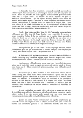 Ataque e Defesa Astral
(A finalidade, claro, fora demonstrar a sexualidade recalcada que resulta do
celibato forçado. Em outra ocasião, o genial magista escreveu uma séria de poemas em
louvor à Deusa Isis, baseados em textos egípcios, e maliciosamente publicou-os como
sendo para a “Virgem Maria”. Isto resultou em críticas elogiosas por parte de
publicações católico-romanas. Logo em seguida, Crowley publicou nova edição dos
poemas, em sua forma original, e adicionou as críticas laudatórias dos teólogos católicoromanos como apêndice. A finalidade, claro, fora indicar que a “Virgem Maria” é uma
mera imitação da Isis egípcia. Infelizmente, em vez de compreenderem a lição que lhes
estava sendo dada, os padres romanos se encolerizaram ainda mais contra o Magus do
Aeon, e redobraram suas calúnias e perseguições contra ele).
Crowley disse “Antes que Hitler fosse, EU SOU” na ocasião em que declarou
publicamente que Hitler tinha ido longe demais, e que a destruição do nazismo se
tornara necessária. Acabara de lhe ser participado que os nazistas tinham queimado a
edição em alemão do Livro da Lei, assim como as traduções de suas obras para o
alemão; tinham declarado a O.T.O. ilegal, e posto Karl Johannes Germer, Rei Alemão
da Ordo Templi Orientis na época (mais tarde sucessor de Crowley como Cabeça
Externa da Ordem, e nosso Instrutor), num campo de concentração.
Pouca gente sabe que o V da Vitória e o sinal do polegar para cima, usados
justamente na época em que a reação contra o nazismo começou, foram lançados por
Crowley nessa ocasião. Veja-se Líber AL, Capítulo III, verso 26.
Se fossemos corrigir aqui todos os exageros, e denunciar todas as falsidades e
calúnias perpetradas pelo catolicismo romano contra Crowley, teríamos que escrever
uma série de alentados volumes, e para que? Conhecê-los-eis pelos seus frutos.
Mencionamos a publicação acima apenas para trazer à consciência de nossos
leitores que é muito fácil mentir a respeito dos nossos adversários, quando o fazemos
numa língua que só é falada correntemente pela nossa patota, e numa publicação que só
circula entre ela.
Há decênios que se publica no Brasil as mais despudoradas calúnias, não só
contra Crowley, mas contra muitos outros homens talentosos e justos, sem que esses
homens tenham qualquer oportunidade de explicar mal entendidos ou se defender contra
libelos. No entretanto, as conseqüências sociais de ostracismo e até perseguição
decorrem de tais publicações inescrupulosas. É a famosa “lista negra”. Trataremos
desses casos mias a fundo no capítulo sobre O Ocultismo e a Política. Aqui nos
interessam mais especialmente os aspectos mágicos e magnéticos da hostilidade das
cadeias mortas.
A morte espiritual de uma cadeia mágica não exime as pessoas que são alvo
da hostilidade dessa cadeia dos danos que a cadeia lhes pode causar enquanto o impulso
mágico perdure. E se estas pessoas estão tentando criar uma nova cadeia para
eventualmente substituir a cadeia morta, a hostilidade se torna indescritível.
Quando uma cadeia “morre espiritualmente”, isto significa simplesmente que
o Iniciado que lhe deu origem se retira ao Silêncio, ou enceta outra obra. É como um
exército que subitamente perdesse o seu comandante-em-chefe, com uma sutil

81

 