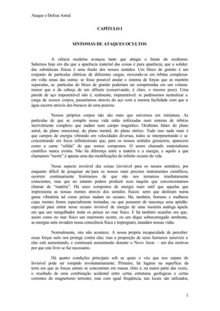 Ataque e Defesa Astral
CAPÍTULO I

SINTOMAS DE ATAQUES OCULTOS

A ciência moderna avançou tanto que atingiu o limiar do ocultismo.
Sabemos hoje em dia que a aparência material das coisas é pura aparência; que a solidez
das substâncias físicas é uma ilusão dos nossos sentidos. Um bloco de granito é um
conjunto de partículas elétricas de diferentes cargas, movendo-se em órbitas complexas
em volta umas das outras: se fosse possível anular o sistema de forças que as mantém
separadas, as partículas do bloco de granito poderiam ser comprimidas em um volume
menor que o da cabeça de um alfinete (conservando, é claro, o mesmo peso). Uma
parede de aço impenetrável não é, realmente, impenetrável: se pudéssemos neutralizar a
carga de nossos corpos, passaríamos através do aço com a mesma facilidade com que a
água escorre através dos buracos de uma peneira.
Nossos próprios corpos não são mais que universos em miniatura. As
partículas de que se compõe nossa vida estão enfeixadas num sistema de órbitas
incrivelmente complexo que nadam num campo magnético. Ocultistas falam do plano
astral, do plano emocional, do plano mental, do plano etérico. Tudo isso nada mais é
que campos de energia vibrando em velocidades diversas, todos se interpenetrando e se
concentrando em focos infinitesimais que, para os nossos sentidos grosseiros, aparecem
como a carne “sólida” de que somos compostos. O assim chamado materialismo
científico nunca existiu. Não há diferença entre a matéria e a energia, e aquilo a que
chamamos “morte” é apenas uma das modificações do infinito oceano da vida.
Nesse aspecto invisível das coisas (invisível para os nossos sentidos), por
enquanto difícil de pesquisar ate´para os nossos mais precisos instrumentos científicos,
ocorrem continuamente fenômenos de que não nos tornamos imediatamente
conscientes, mas que no entanto podem produzir ecos naquilo que convencionamos
chamar de “matéria”. Há seres compostos de energia mais sutil que aquelas que
impressiona as nossas mentes através dos sentidos físicos: seres que deslizam numa
gama vibratória tal como peixes nadam no oceano. Há, também, homens e mulheres
cujas mentes foram especialmente treinadas, ou que possuem de nascença uma aptidão
especial para entrar nesse oceano invisível de energia de uma maneira análoga àquela
em que um mergulhador imita os peixes no mar físico. E há também ocasiões em que,
assim como no mar físico um maremoto ocorre, ou um dique sobrecarregado arrebenta,
as energias sutis invadem nossa consciência física e impregnam, inundam nossas vidas.
Normalmente, isto não acontece. A nossa própria incapacidade de perceber
essas forças sutis nos protege contra elas; mas a proporção de seres humanos sensíveis a
elas está aumentando, e continuará aumentando durante o Novo Aeon – um dos motivos
por que este livro se faz necessário.
Há quatro condições principais sob as quais o véu que nos separa do
Invisível pode ser rompido involuntariamente. Primeiro, há lugares na superfície da
terra em que as forças astrais se concentram em massa. (Isto é, na maior parte das vezes,
o resultado de uma combinação acidental entre certas estruturas geológicas e certas
correntes do magnetismo terrestre; mas com igual freqüência, tais locais são utilizados,

1

 
