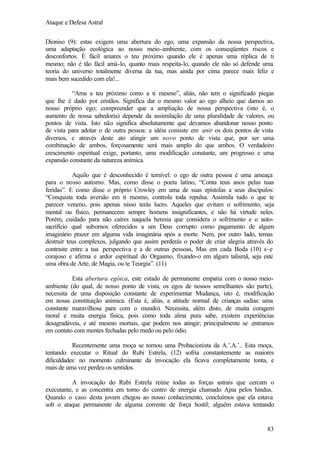 Ataque e Defesa Astral
Dioniso (9): estas exigem uma abertura do ego, uma expansão da nossa perspectiva,
uma adaptação ecológica ao nosso meio-ambiente, com os conseqüentes riscos e
desconfortos. É fácil amares o teu próximo quando ele é apenas uma réplica de ti
mesmo; não é tão fácil amá-lo, quanto mais respeita-lo, quando ele não só defende uma
teoria do universo totalmente diversa da tua, mas ainda por cima parece mais feliz e
mais bem sucedido com ela!...
“Ama a teu próximo como a ti mesmo”, aliás, não tem o significado piegas
que lhe é dado por cristãos. Significa dar o mesmo valor ao ego alheio que damos ao
nosso próprio ego; compreender que a ampliação de nossa perspectiva (isto é, o
aumento de nossa sabedoria) depende da assimilação de uma pluralidade de valores, ou
pontos de vista. Isto não significa absolutamente que devamos abandonar nosso ponto
de vista para adotar o de outra pessoa: a idéia consiste em unir os dois pontos de vista
diversos, e através deste ato atingir um novo ponto de vista que, por ser uma
combinação de ambos, forçosamente será mais amplo do que ambos. O verdadeiro
crescimento espiritual exige, portanto, uma modificação constante, um progresso e uma
expansão constante da natureza anímica.
Aquilo que é desconhecido é temível: o ego de outra pessoa é uma ameaça
para o nosso autismo. Mas, como disse o poeta latino, “Conta teus anos pelas tuas
feridas”. E como disse o próprio Crowley em uma de suas epístolas a seus discípulos:
“Conquista toda aversão em ti mesmo, controla toda repulsa. Assimila tudo o que te
parecer veneno, pois apenas nisso terás lucro. Aqueles que evitam o sofrimento, seja
mental ou físico, permanecem sempre homens insignificantes, e não há virtude neles.
Porém, cuidado para não caíres naquela heresia que considera o sofrimento e o autosacrifício qual subornos oferecidos a um Deus corrupto como pagamento de algum
imaginário prazer em alguma vida imaginária após a morte. Nem, por outro lado, temas
destruir teus complexos, julgando que assim perderás o poder de criar alegria através do
contraste entre a tua perspectiva e a de outras pessoas, Mas em cada Boda (10) s~e
corajoso e afirma e ardor espiritual do Orgasmo, fixando-o em algum talismã, seja este
uma obra de Arte, de Magia, ou te Teurgia”. (11)
Esta abertura egóica, este estado de permanente empatia com o nosso meioambiente (do qual, de nosso ponto de vista, os egos de nossos semelhantes são parte),
necessita de uma disposição constante de experimentar Mudança, isto é, modificação
em nossa constituição anímica. (Esta é, aliás, a atitude normal de crianças sadias: uma
constante maravilhosa para com o mundo). Necessita, além disto, de muita coragem
moral e muita energia física, pois como toda alma pura sabe, existem experiências
desagradáveis, e até mesmo mortais, que podem nos atingir; principalmente se entramos
em contato com mentes fechadas pelo medo ou pelo ódio.
Recentemente uma moça se tornou uma Probacionista da A.’.A.’.. Esta moça,
tentando executar o Ritual do Rubi Estrela, (12) sofria constantemente as maiores
dificuldades: no momento culminante da invocação ela ficava completamente tonta, e
mais de uma vez perdeu os sentidos.
A invocação do Rubi Estrela reúne todas as forças astrais que cercam o
executante, e as concentra em torno do centro de energia chamado Ajna pelos hindus.
Quando o caso desta jovem chegou ao nosso conhecimento, concluímos que ela estava
sob o ataque permanente de alguma corrente de força hostil; alguém estava tentando

83

 