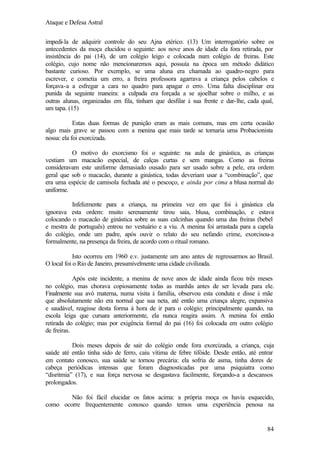 Ataque e Defesa Astral
impedi-la de adquirir controle do seu Ajna etérico. (13) Um interrogatório sobre os
antecedentes da moça elucidou o seguinte: aos nove anos de idade ela fora retirada, por
insistência do pai (14), de um colégio leigo e colocada num colégio de freiras. Este
colégio, cujo nome não mencionaremos aqui, possuía na época um método didático
bastante curioso. Por exemplo, se uma aluna era chamada ao quadro-negro para
escrever, e cometia um erro, a freira professora agarrava a criança pelos cabelos e
forçava-a a esfregar a cara no quadro para apagar o erro. Uma falta disciplinar era
punida da seguinte maneira: a culpada era forçada a se ajoelhar sobre o milho, e as
outras alunas, organizadas em fila, tinham que desfilar à sua frente e dar-lhe, cada qual,
um tapa. (15)
Estas duas formas de punição eram as mais comuns, mas em certa ocasião
algo mais grave se passou com a menina que mais tarde se tornaria uma Probacionista
nossa: ela foi exorcizada.
O motivo do exorcismo foi o seguinte: na aula de ginástica, as crianças
vestiam um macacão especial, de calças curtas e sem mangas. Como as freiras
consideravam este uniforme demasiado ousado para ser usado sobre a pele, era ordem
geral que sob o macacão, durante a ginástica, todas deveriam usar a “combinação”, que
era uma espécie de camisola fechada até o pescoço, e ainda por cima a blusa normal do
uniforme.
Infelizmente para a criança, na primeira vez em que foi à ginástica ela
ignorava esta ordem: muito serenamente tirou saia, blusa, combinação, e estava
colocando o macacão de ginástica sobre as suas calcinhas quando uma das freiras (bebel
e mestra de português) entrou no vestuário e a viu. A menina foi arrastada para a capela
do colégio, onde um padre, após ouvir o relato do seu nefando crime, exorcisou-a
formalmente, na presença da freira, de acordo com o ritual romano.
Isto ocorreu em 1960 e.v. justamente um ano antes de regressarmos ao Brasil.
O local foi o Rio de Janeiro, presumivelmente uma cidade civilizada.
Após este incidente, a menina de nove anos de idade ainda ficou três meses
no colégio, mas chorava copiosamente todas as manhãs antes de ser levada para ele.
Finalmente sua avó materna, numa visita à família, observou esta conduta e disse à mãe
que absolutamente não era normal que sua neta, até então uma criança alegre, expansiva
e saudável, reagisse desta forma á hora de ir para o colégio; principalmente quando, na
escola leiga que cursara anteriormente, ela nunca reagira assim. A menina foi então
retirada do colégio; mas por exigência formal do pai (16) foi colocada em outro colégio
de freiras.
Dois meses depois de sair do colégio onde fora exorcizada, a criança, cuja
saúde até então tinha sido de ferro, caiu vítima de febre tifóide. Desde então, até entrar
em contato conosco, sua saúde se tornou precária: ela sofria de asma, tinha dores de
cabeça periódicas intensas que foram diagnosticadas por uma psiquiatra como
“disritmia” (17), e sua força nervosa se desgastava facilmente, forçando-a a descansos
prolongados.
Não foi fácil elucidar os fatos acima: a própria moça os havia esquecido,
como ocorre frequentemente conosco quando temos uma experiência penosa na

84

 