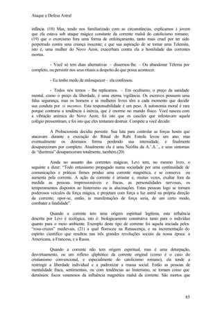 Ataque e Defesa Astral
infância. (18) Mas, tendo nos familiarizado com as circunstâncias, explicamos à jovem
que ela estava sob ataque mágico constante da corrente malsã do catolicismo romano;
(19) que o exorcismo fora uma forma de enfeitiçamento, tanto mais cruel por ter sido
perpetrado contra uma criança inocente; e que sua aspiração de se tornar uma Telemita,
isto é, uma mulher do Novo Aeon, exacerbara contra ela a hostilidade das correntes
mortas.
- Você só tem duas alternativas – dissemos-lhe. – Ou abandonar Télema por
completo, ou persistir nos seus rituais a despeito do que possa acontecer.
- Eu tenho medo de enlouquecer – ela confessou.
- Todos nós temos – lhe replicamos. – Em ocultismo, o preço da sanidade
mental, como o preço da liberdade, é uma eterna vigilância. Os escravos possuem uma
falsa segurança, mas os homens e as mulheres livres têm a cada momento que decidir
sua conduta por si mesmos. Esta responsabilidade é um peso. A autonomia moral é rara
porque contraria a tendência à inércia, que é enorme no mundo físico. Você nasceu com
a vibração anímica do Novo Aeon; foi isto que os cascões que infestavam aquele
colégio pressentiram, e foi isto que eles tentaram destruir. Compete a você decidir.
A Probacionista decidiu persistir. Sua luta para controlar as forças hostis que
atacavam durante a execução do Ritual do Rubi Estrela levou um ano; mas
eventualmente os desmaios forma perdendo usa intensidade, e finalmente
desapareceram por completo. Atualmente ela é uma Neófita da A.’.A.’., e seus sintomas
de “disritmia” desapareceram totalmente, também.(20)
Ainda no assunto das correntes mágicas, Levi tem, no mesmo livro, o
seguinte a dizer: “Todo entusiasmo propagado numa sociedade por uma continuidade de
comunicações e práticas firmes produz uma corrente magnética, e se conserva ou
aumenta pela corrente. A ação da corrente é arrastar e, muitas vezes, exaltar fora da
medida as pessoas impressionáveis e fracas, as personalidades nervosas, os
temperamentos dispostos ao histerismo ou às alucinações. Estas pessoas logo se tornam
poderosos veículos da força mágica, e projetam com força a luz astral na própria direção
da corrente; opor-se, então, às manifestações de força seria, de um certo modo,
combater a fatalidade”.
Quando a corrente tem uma origem espiritual legítima, esta influência
descrita por Levi é ecológica, isto é: biologicamente construtiva tanto para o indivíduo
quanto para o meio ambiente. Exemplo deste tipo de corrente foi aquela iniciada pelos
“rosa-cruzes” medievais, (21) a qual floresceu na Renascença, e na incrementação do
espírito científico que resultou nas três grandes revoluções sociais da nossa época: a
Americana, a Francesa, e a Russa.
Quando a corrente não tem origem espiritual, mas é uma deturpação,
desvirtuamento, ou um reflexo qliphótico da corrente original (como é o caso do
cristianismo convencional, e especialmente do catolicismo romano), ela tende a
restringir a liberdade individual e a padronizar a massa social. Então as pessoas de
mentalidade fraca, sentimentais, ou com tendências ao histerismo, se tornam como que
demônios: focos venenosos da influência magnética malsã da corrente. São mortos que

85

 