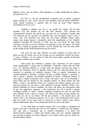 Ataque e Defesa Astral
julgamos vivos,e que nos falam a falsa linguagem e os falsos pensamentos da legião a
que pertencem. (22)
Em 1961 e.v. nós nos prontificamos a imprimir, aqui no Brasil, a primeira
edição mundial de Líber Aleph, uma das mais brilhantes obras do Mestre THERION.
Nessa ocasião recebemos a seguinte carta de aviso de nosso Frater Superior,
SATURNUS Xº O.T.O. (23)
“Imprimir e publicar este livro é um grande Ato mágico. SE for bem
sucedido, você terá passado em um alto teste iniciático. Você ofereceu isto
voluntariamente, portanto não duvido que seja parte de sua Verdadeira Vontade. Mas
não subestime por um momento os obstáculos que serão levantados contra o livro e
contra você: você descobrirá que forças das mais hostis utilizarão truques bobos,
truques sutis, truques injustos e mesquinhos, para criar impedimentos ao seu Trabalho:
estranhas insinuações lhe desviarão, ou farão com que você duvide de tudo. Estou
escrevendo esta para o seu novo endereço, na esperança de que seja seguro. (24) Nada
mais direi a respeito de assuntos pessoais, a não ser declarar que você será muito sábio
ao não confiar em QUALQUER pessoa fora do seu círculo”.
Esta carta nos teria sido utilíssima se tivesse chegado às nossas mãos na
época em que foi escrita; mas ela foi enviada, por um inexplicável extravio do correio
(...) para a Bolívia, e só nos chegou às mãos três meses depois, quando já havíamos
atravessado a ordália a que se referia.
Toda pessoa que enfrentar o impulso cego, automático, de uma corrente
morta, experimentará o mesmo tipo de dificuldade e empecilho. Ainda como diz Elifas
Levi: “As obsessões diabólicas e a maior parte das doenças nervosas que afetam o
cérebro são ferimentos feitos no aparelho nervoso pela luz astral pervertida, isto é,
absorvida ou projetada em condições doentias. Todas as tensões extranaturais da
vontade predispõe às obsessões e doenças nervosas: o celibato forçado, o ascetismo, o
ódio, a inveja, o despeito, são princípios geradores de formas e influências infernais. A
alma aspira e respira, exatamente como o corpo. Ela aspira o que crê ser felicidade, e
expira idéias que são produto de suas sensações íntimas. As almas doentes têm mau
hálito, e viciam a sua atmosfera moral, isto é: misturam seus reflexos impuros com a luz
astral que penetra em suas auras, e nela estabelecem correntes deletérias. Muitas vezes
ficamos admirados de sermos assaltados, em nossa vida diária, por pensamentos maus
de que nos julgávamos incapazes; e não percebemos que isto é devido a alguma
vizinhança mórbida. A sístole e diástole magnéticas produzem em redor de cada alma
uma irradiação de que a alma é o centro, e ela rodeia-se do reflexo de suas criações, que
lhe fazem um céu ou um inferno. Não há atos solitários, e não poderia haver atos
ocultos: tudo o que realmente queremos, isto é, tudo o que confirmamos pelos nossos
atos, fica escrito na luz astral, onde se conservam os nossos reflexos: estes reflexos
influem continuamente sobre o nosso pensamento através do nosso corpo astral.
“A luz astral dirige os instintos animais (25) e dá combate à inteligência do
homem, que tende a pervertes pelo luxo de seus reflexos e a mentira das suas imagens;
(26) ação falta e necessária, que os espíritos elementares e as almas sem
desenvolvimento dirigem e tornam mais funesta ainda, com suas vontades imperfeitas
que procuram simpatias em nossas fraquezas e nos tentam, menos para nos perder do
que para adquirir amigos!

86

 